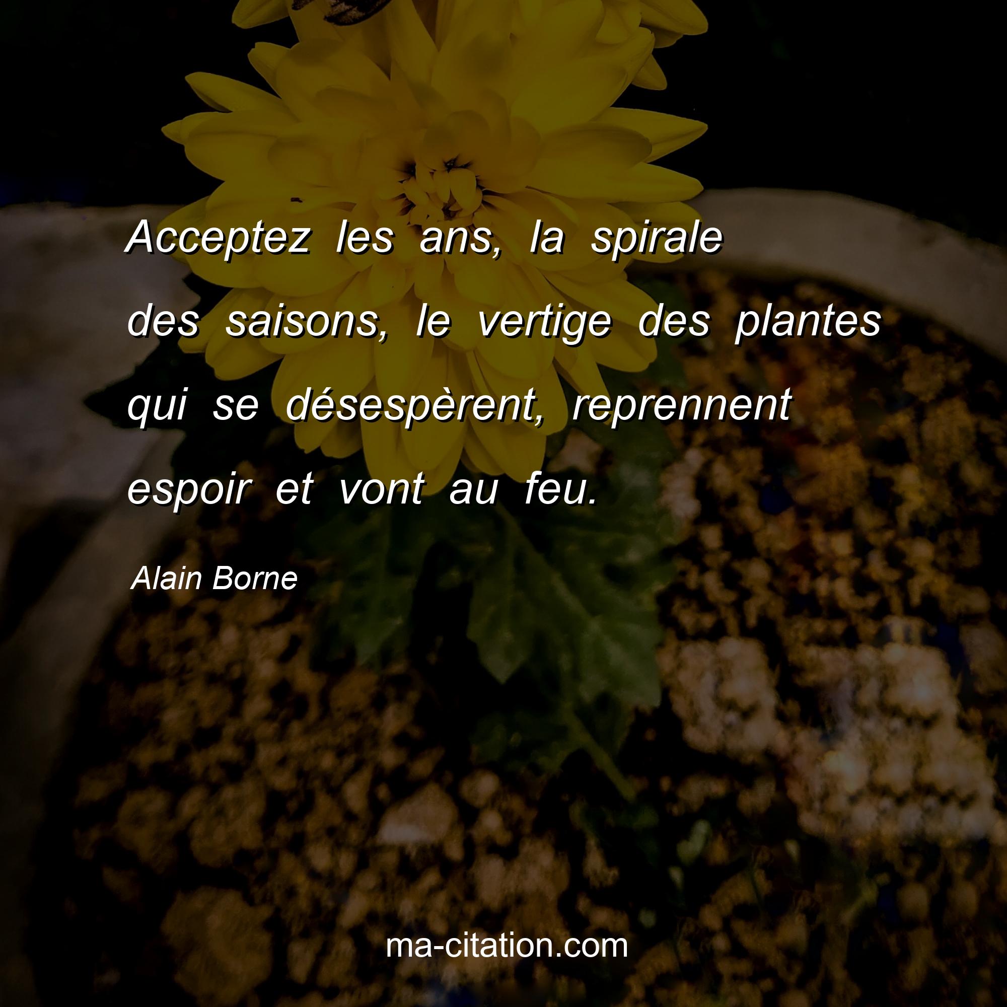 Alain Borne : Acceptez les ans, la spirale des saisons, le vertige des plantes qui se désespèrent, reprennent espoir et vont au feu.