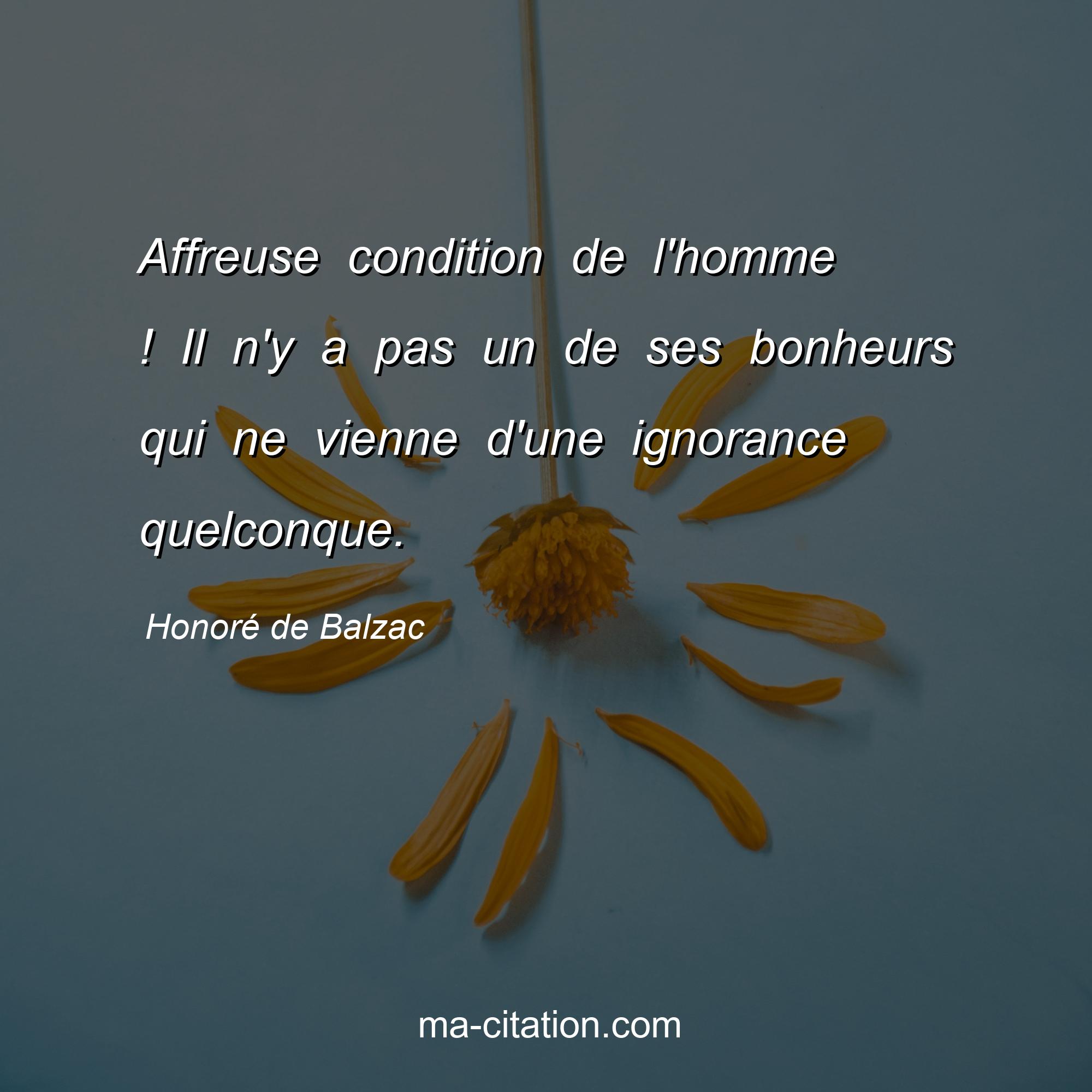 Honoré de Balzac : Affreuse condition de l'homme ! Il n'y a pas un de ses bonheurs qui ne vienne d'une ignorance quelconque.