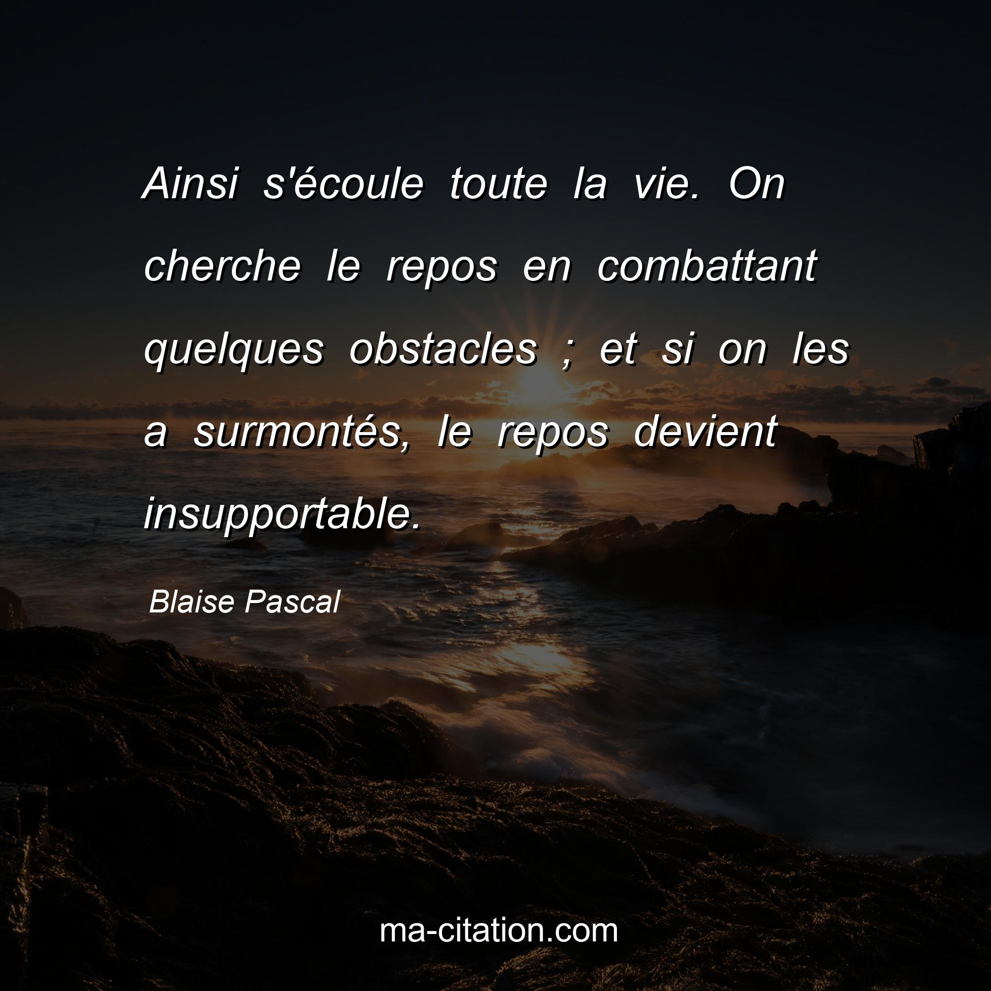 Blaise Pascal : Ainsi s'écoule toute la vie. On cherche le repos en combattant quelques obstacles ; et si on les a surmontés, le repos devient insupportable.