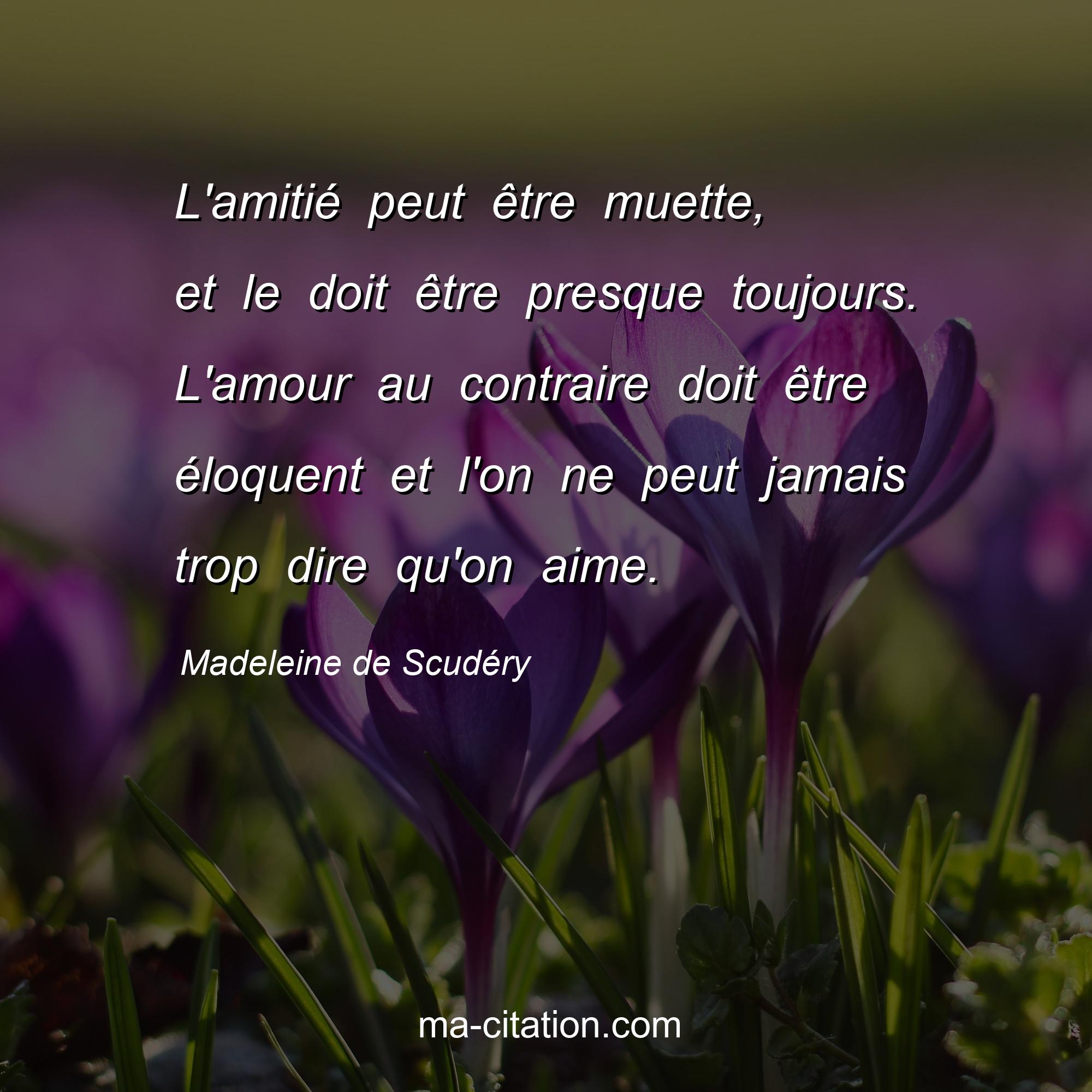 Madeleine de Scudéry : L'amitié peut être muette, et le doit être presque toujours. L'amour au contraire doit être éloquent et l'on ne peut jamais trop dire qu'on aime.