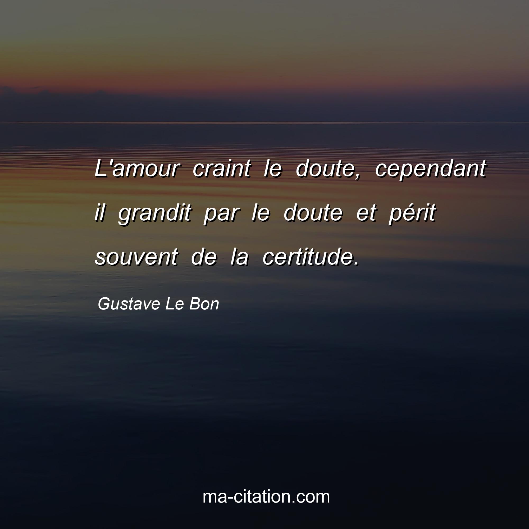 Gustave Le Bon : L'amour craint le doute, cependant il grandit par le doute et périt souvent de la certitude.