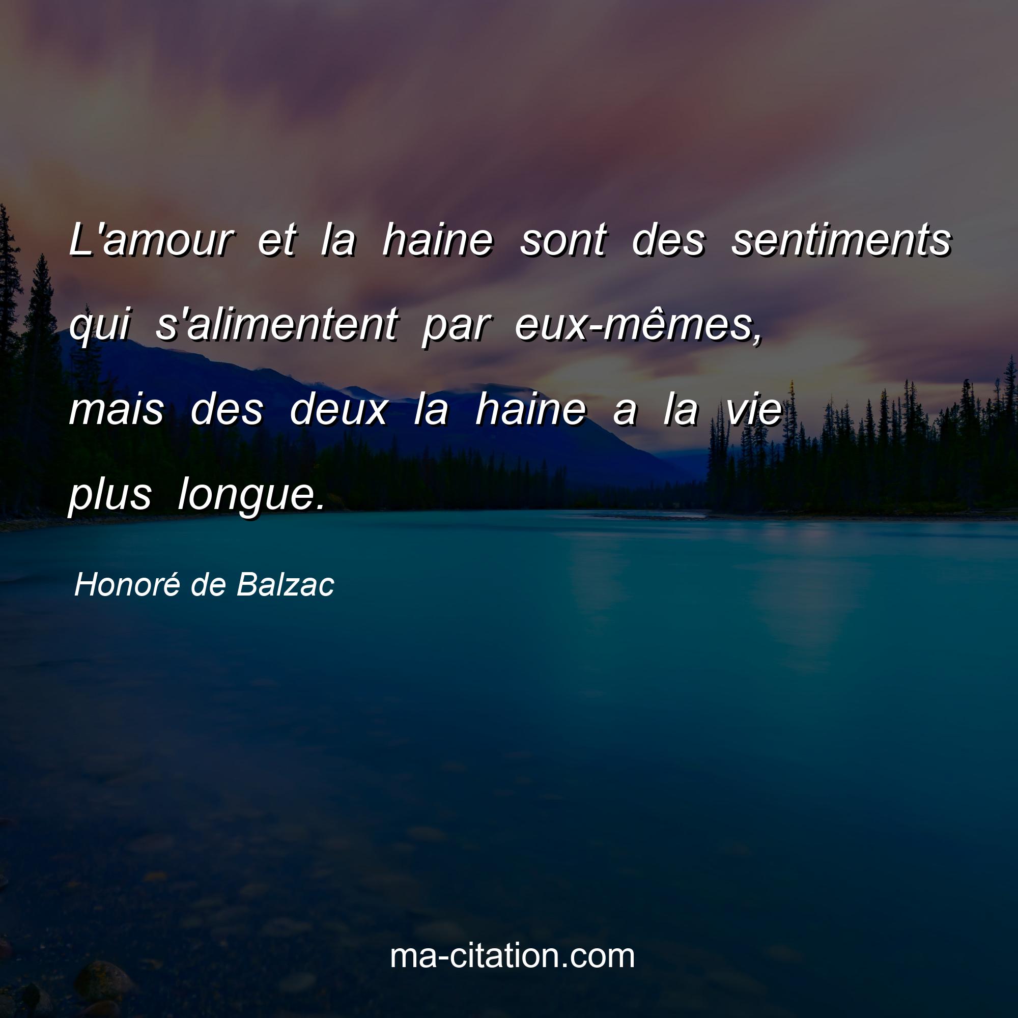 Honoré de Balzac : L'amour et la haine sont des sentiments qui s'alimentent par eux-mêmes, mais des deux la haine a la vie plus longue.