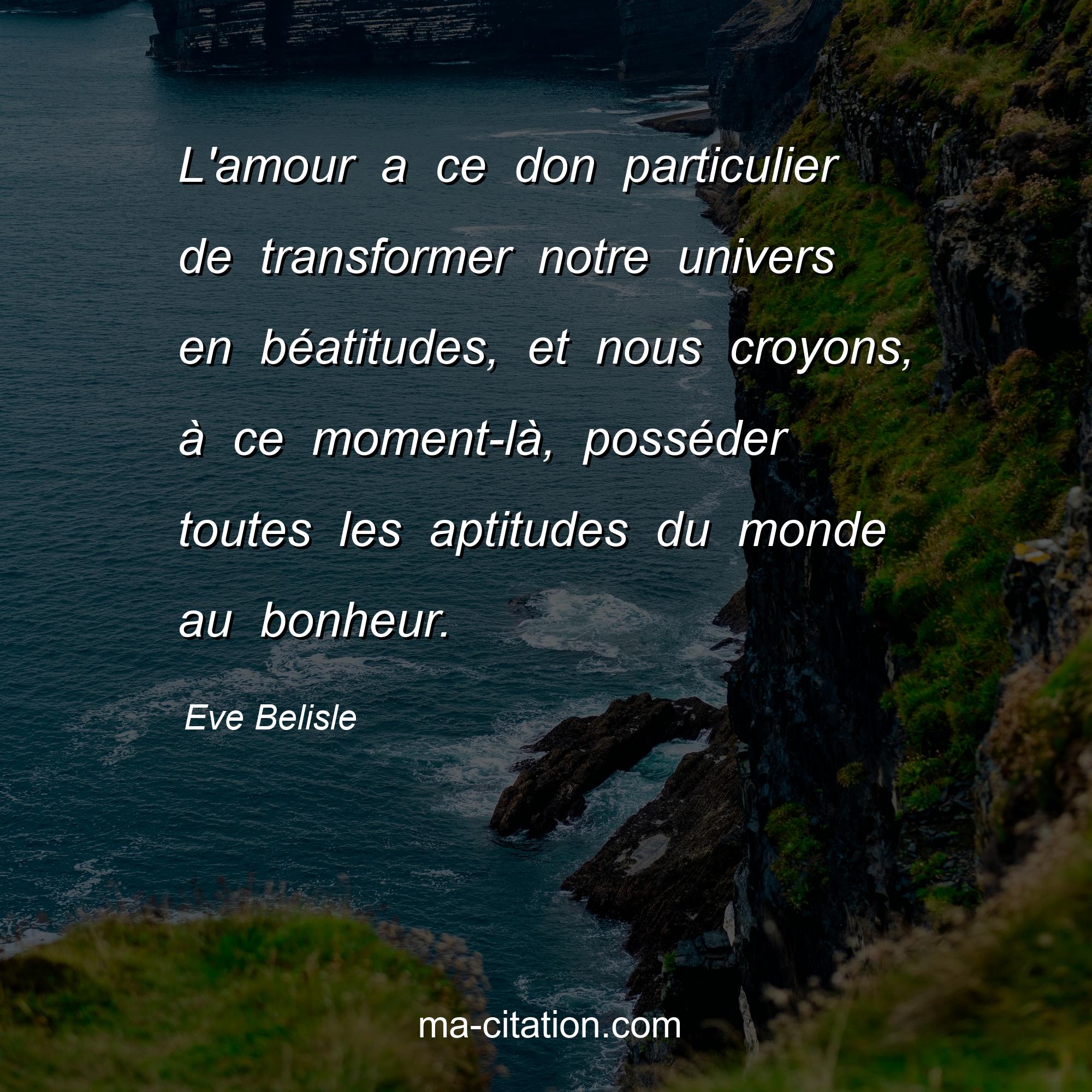 Eve Belisle : L'amour a ce don particulier de transformer notre univers en béatitudes, et nous croyons, à ce moment-là, posséder toutes les aptitudes du monde au bonheur.