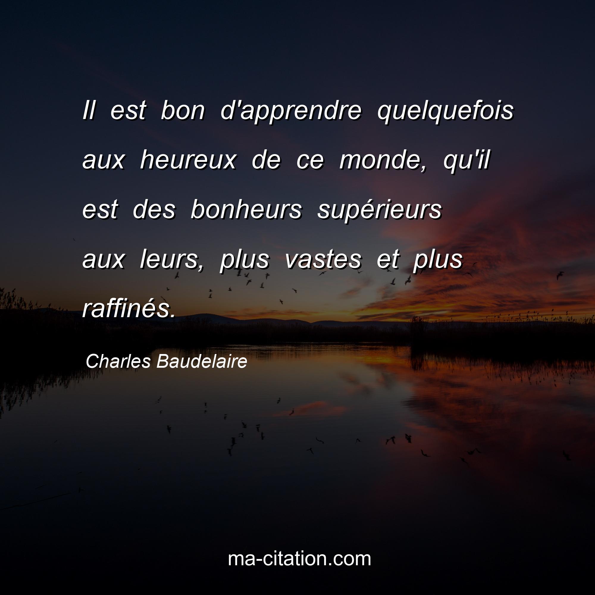 Charles Baudelaire : Il est bon d'apprendre quelquefois aux heureux de ce monde, qu'il est des bonheurs supérieurs aux leurs, plus vastes et plus raffinés.