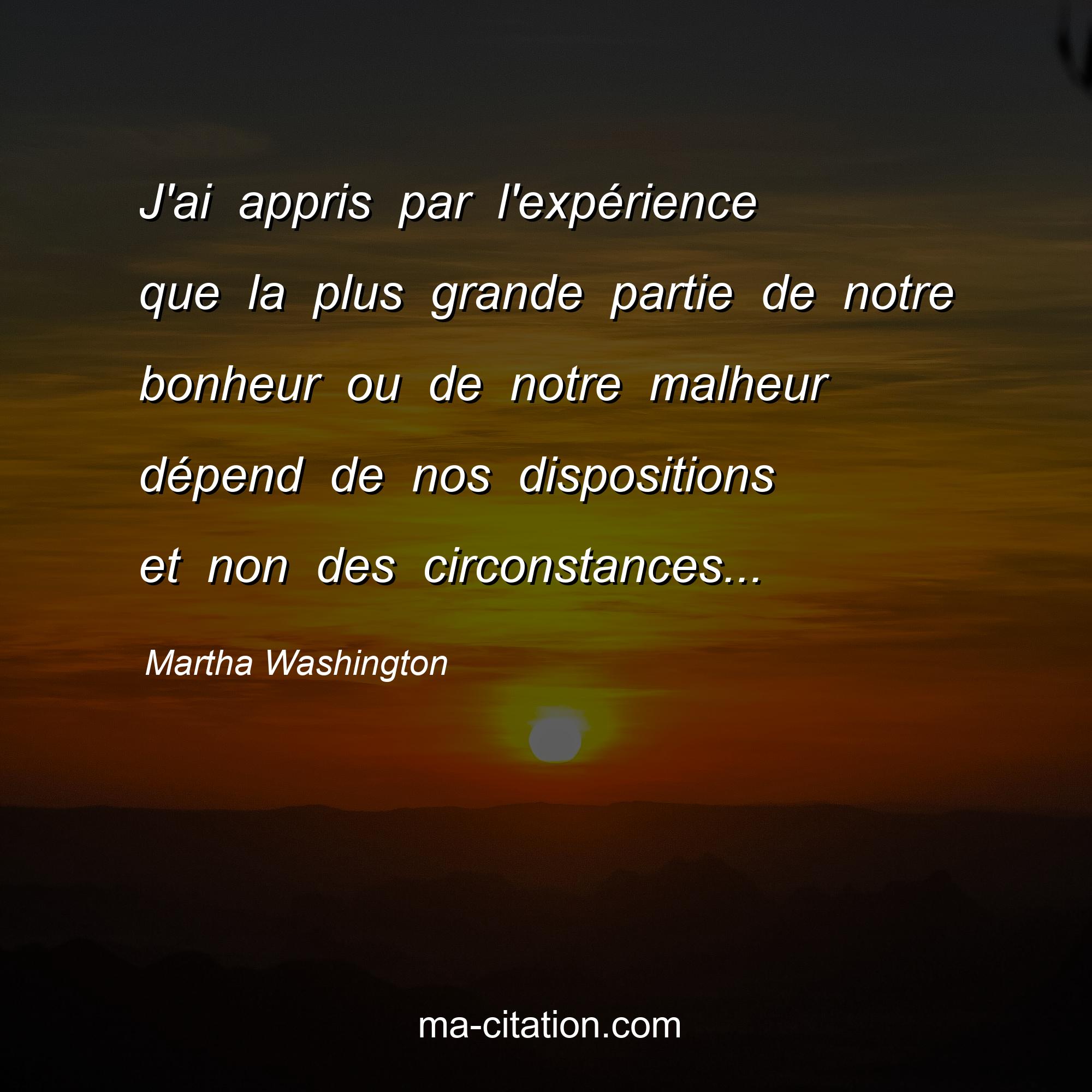 Martha Washington : J'ai appris par l'expérience que la plus grande partie de notre bonheur ou de notre malheur dépend de nos dispositions et non des circonstances...
