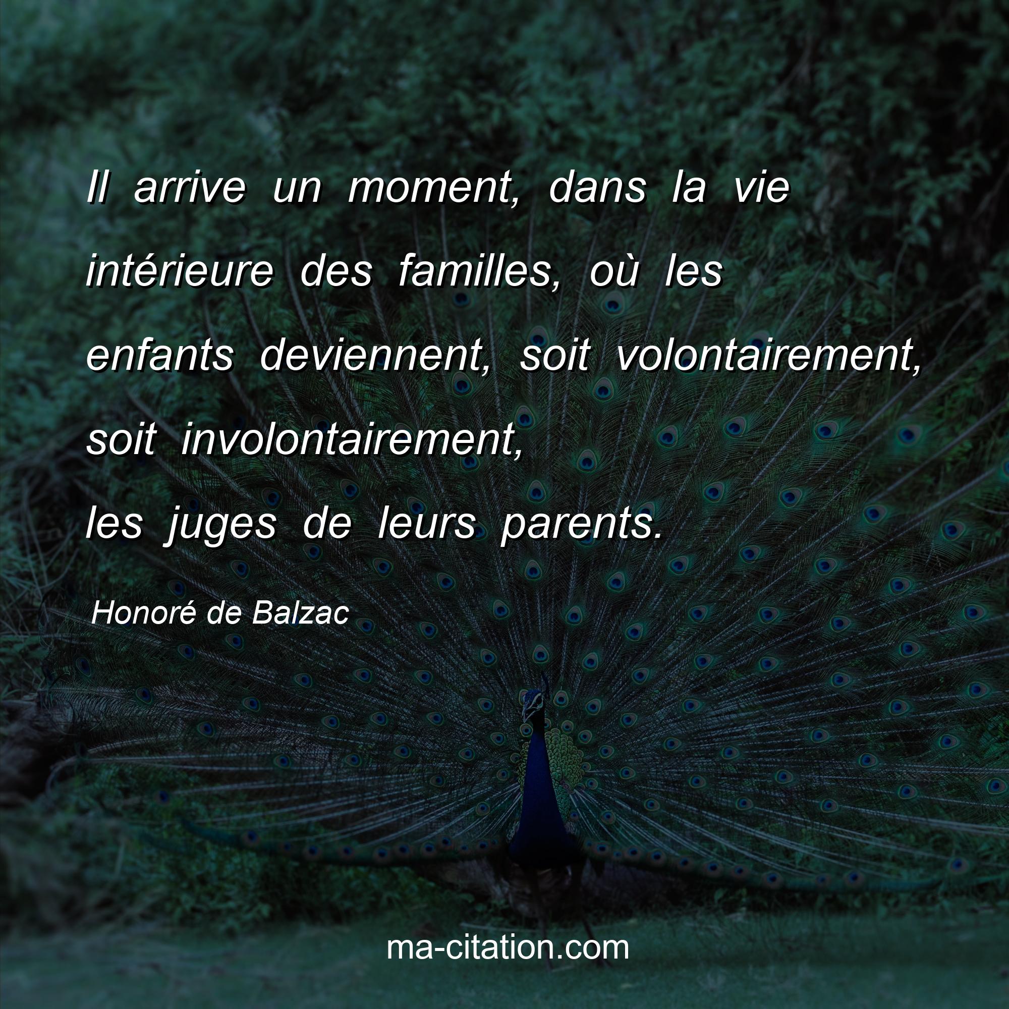 Honoré de Balzac : Il arrive un moment, dans la vie intérieure des familles, où les enfants deviennent, soit volontairement, soit involontairement, les juges de leurs parents.