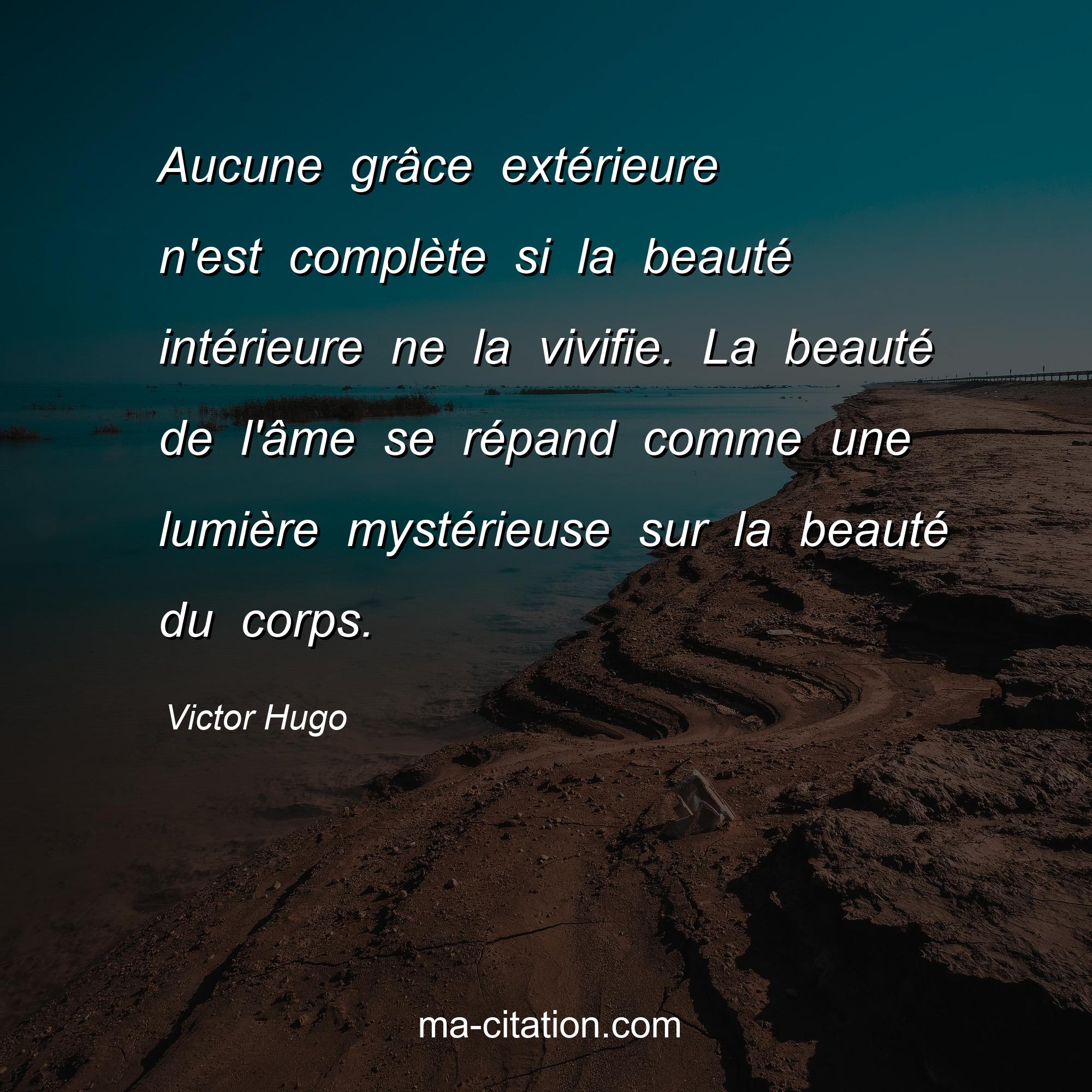 Victor Hugo : Aucune grâce extérieure n'est complète si la beauté intérieure ne la vivifie. La beauté de l'âme se répand comme une lumière mystérieuse sur la beauté du corps.