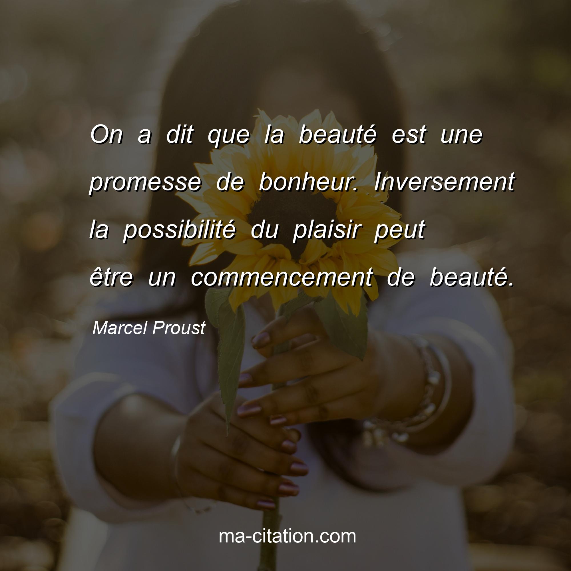 Marcel Proust : On a dit que la beauté est une promesse de bonheur. Inversement la possibilité du plaisir peut être un commencement de beauté.