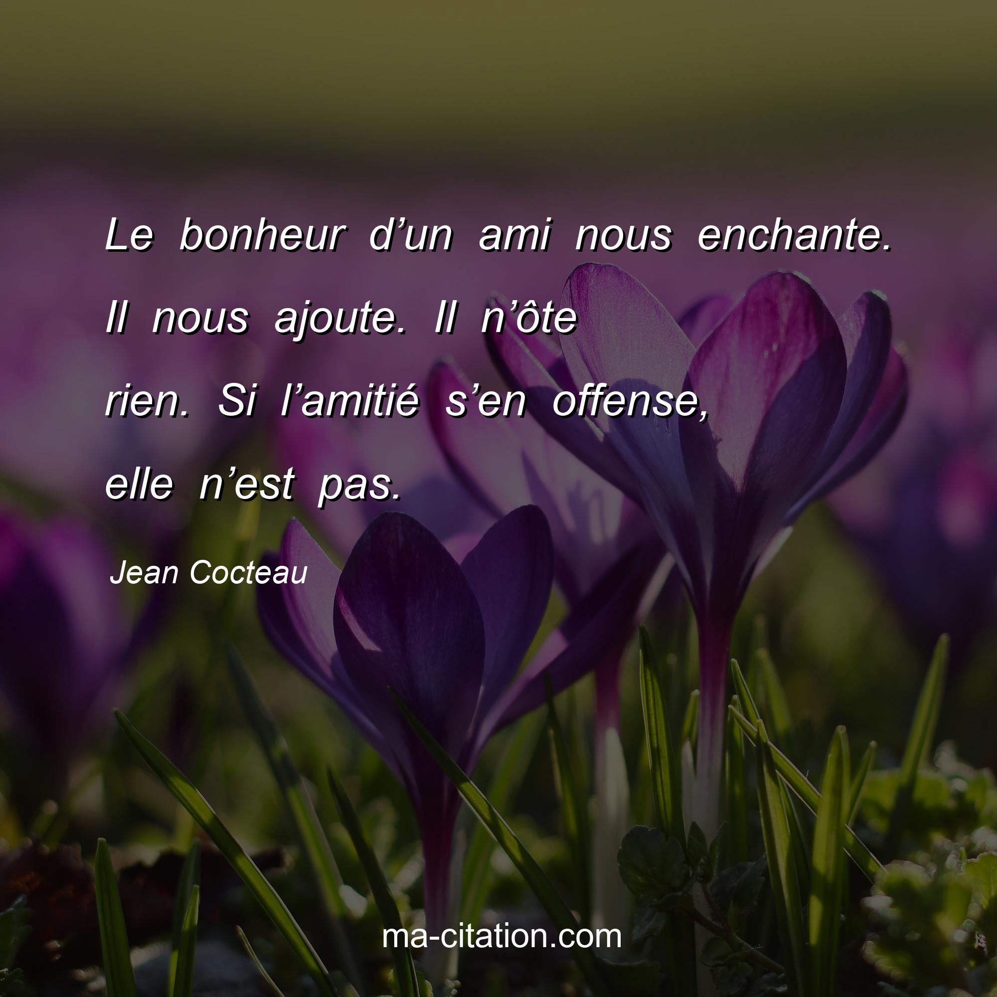 Jean Cocteau : Le bonheur d’un ami nous enchante. Il nous ajoute. Il n’ôte rien. Si l’amitié s’en offense, elle n’est pas.