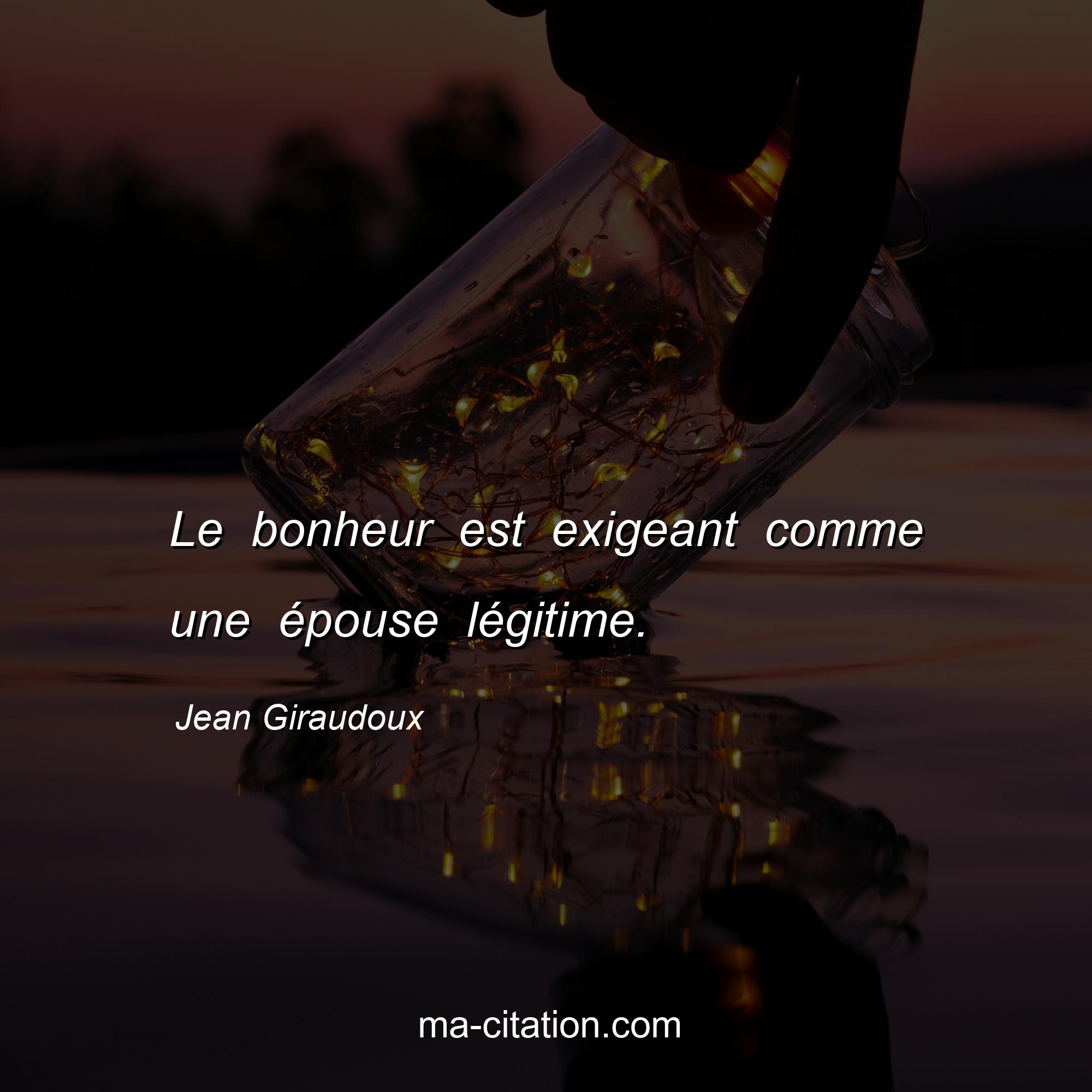 Jean Giraudoux : Le bonheur est exigeant comme une épouse légitime.