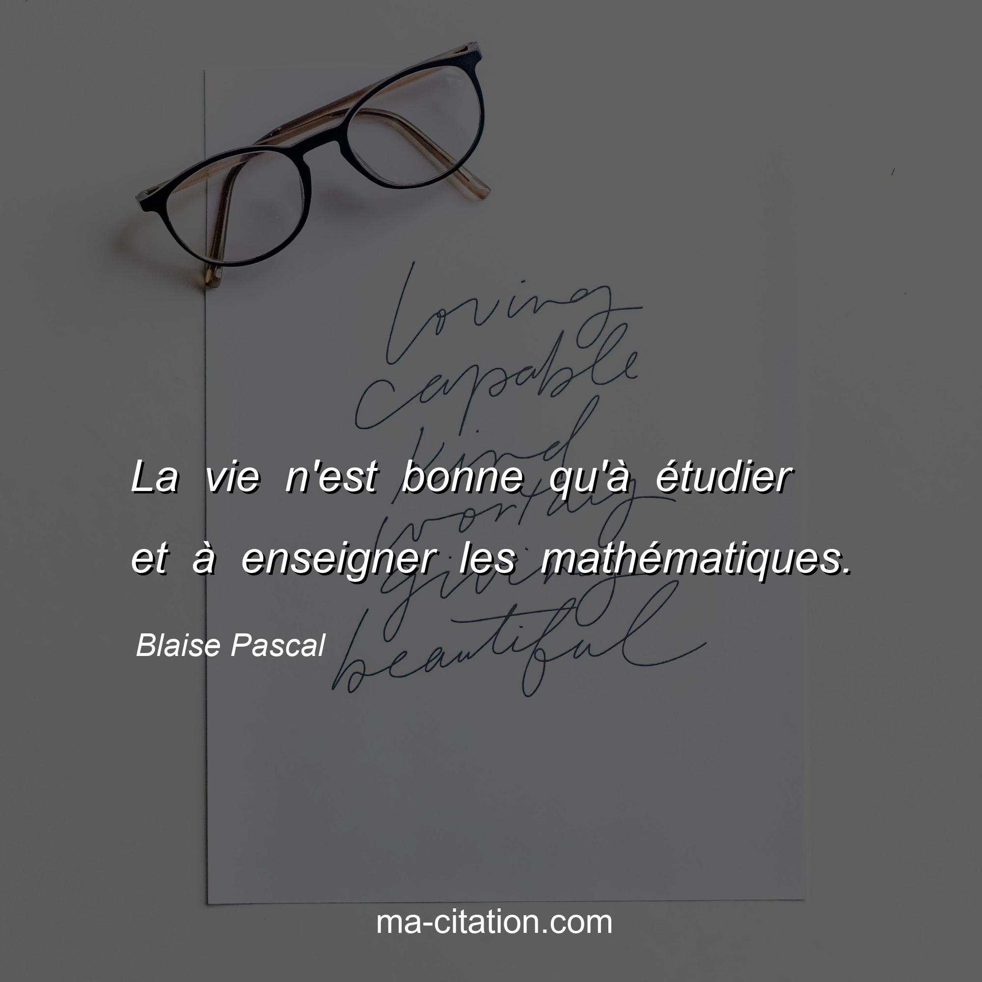 Blaise Pascal : La vie n'est bonne qu'à étudier et à enseigner les mathématiques.