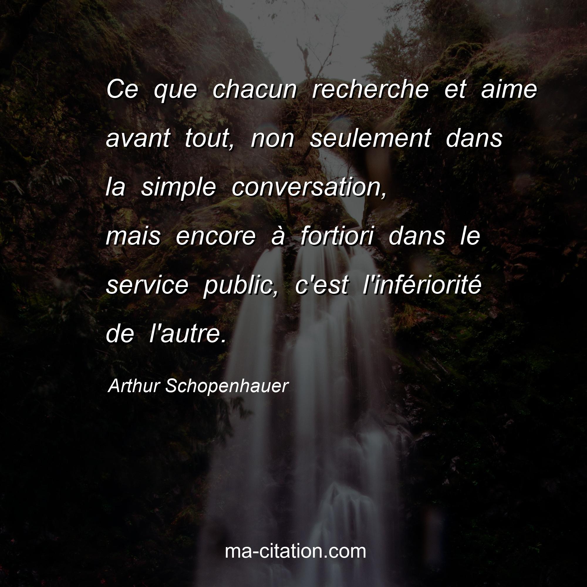 Arthur Schopenhauer : Ce que chacun recherche et aime avant tout, non seulement dans la simple conversation, mais encore à fortiori dans le service public, c'est l'infériorité de l'autre.