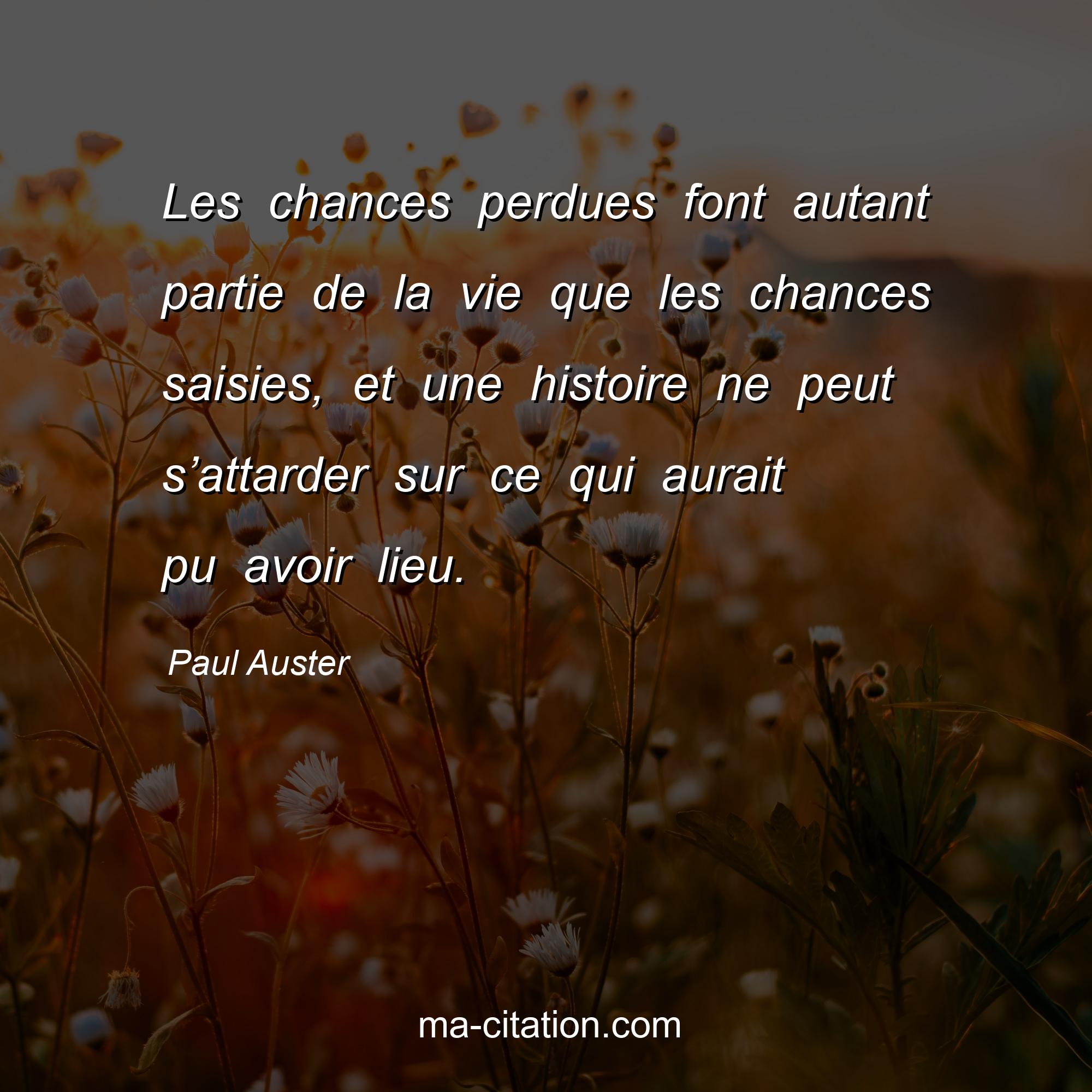 Paul Auster : Les chances perdues font autant partie de la vie que les chances saisies, et une histoire ne peut s’attarder sur ce qui aurait pu avoir lieu.