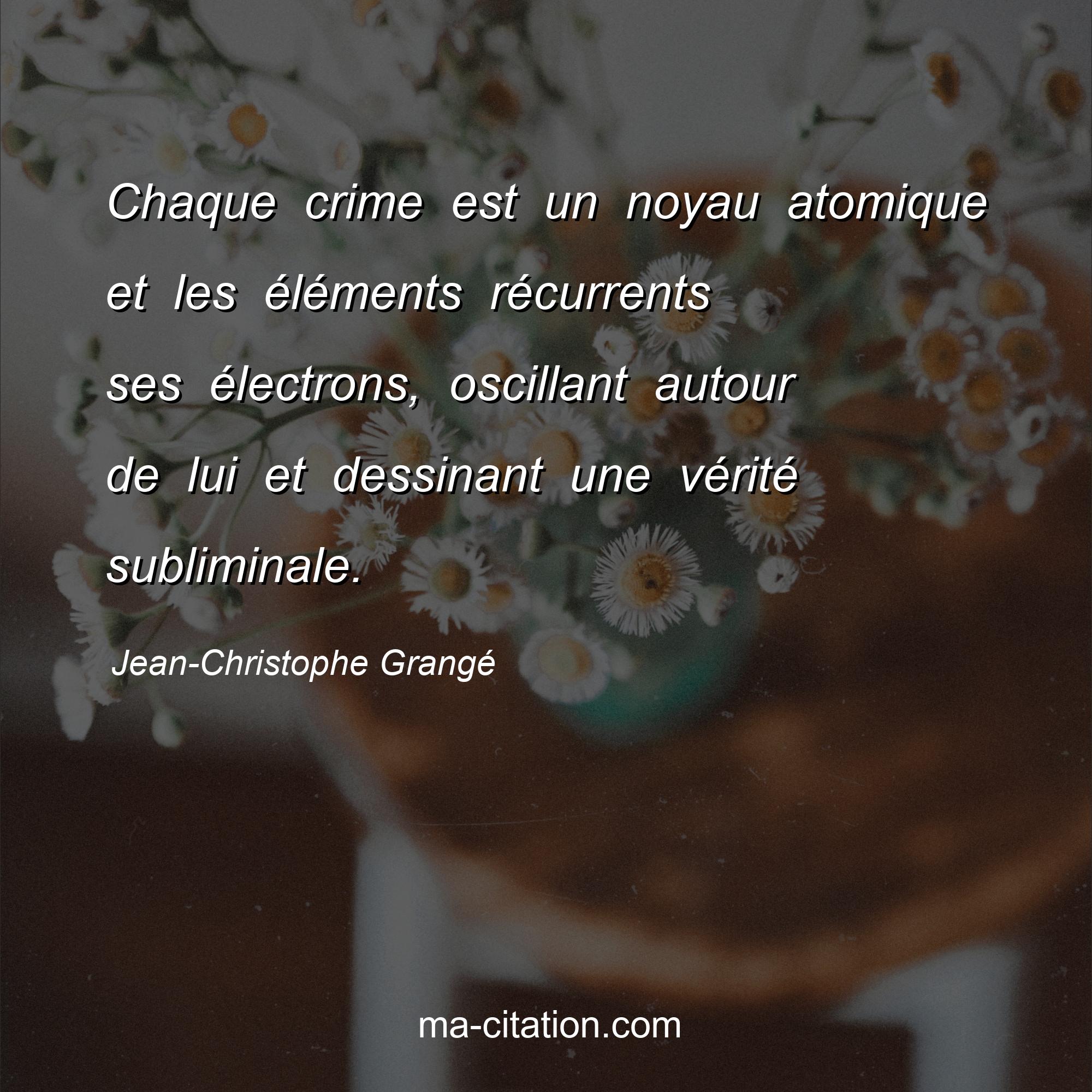 Jean-Christophe Grangé : Chaque crime est un noyau atomique et les éléments récurrents ses électrons, oscillant autour de lui et dessinant une vérité subliminale.