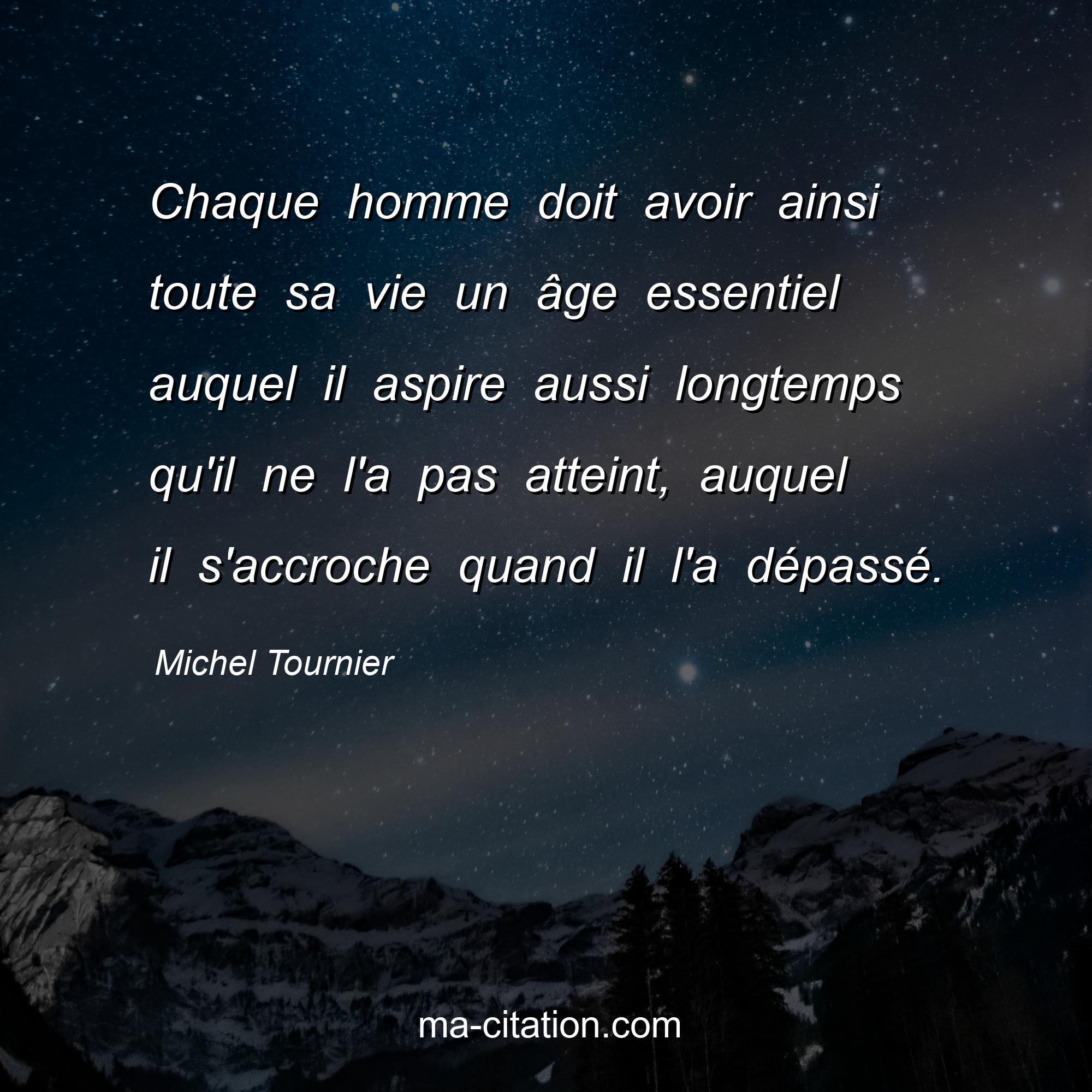 Michel Tournier : Chaque homme doit avoir ainsi toute sa vie un âge essentiel auquel il aspire aussi longtemps qu'il ne l'a pas atteint, auquel il s'accroche quand il l'a dépassé.