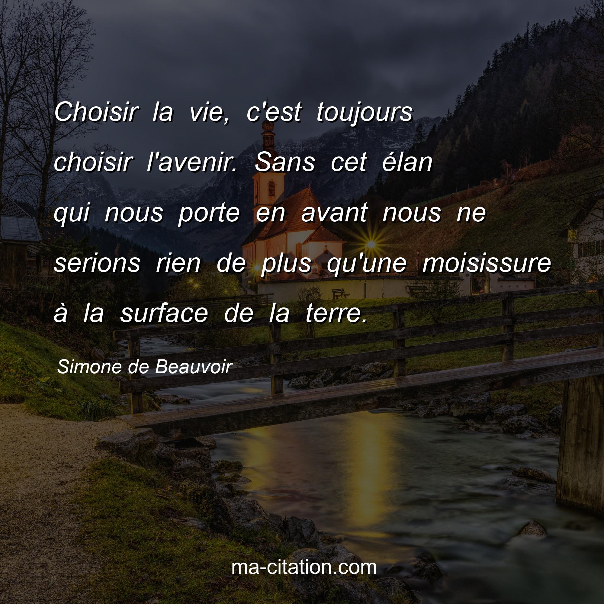 Simone de Beauvoir : Choisir la vie, c'est toujours choisir l'avenir. Sans cet élan qui nous porte en avant nous ne serions rien de plus qu'une moisissure à la surface de la terre.