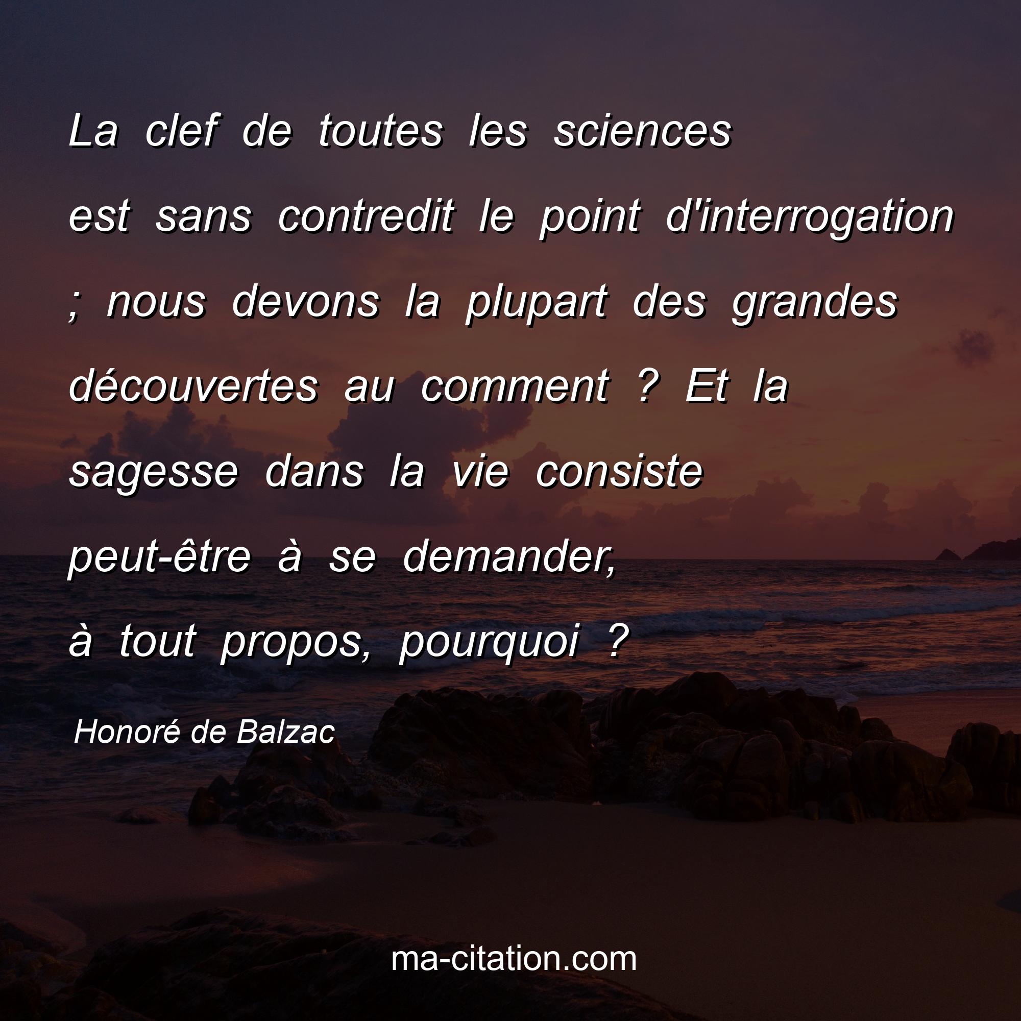 Honoré de Balzac : La clef de toutes les sciences est sans contredit le point d'interrogation ; nous devons la plupart des grandes découvertes au comment ? Et la sagesse dans la vie consiste peut-être à se demander, à tout propos, pourquoi ?
