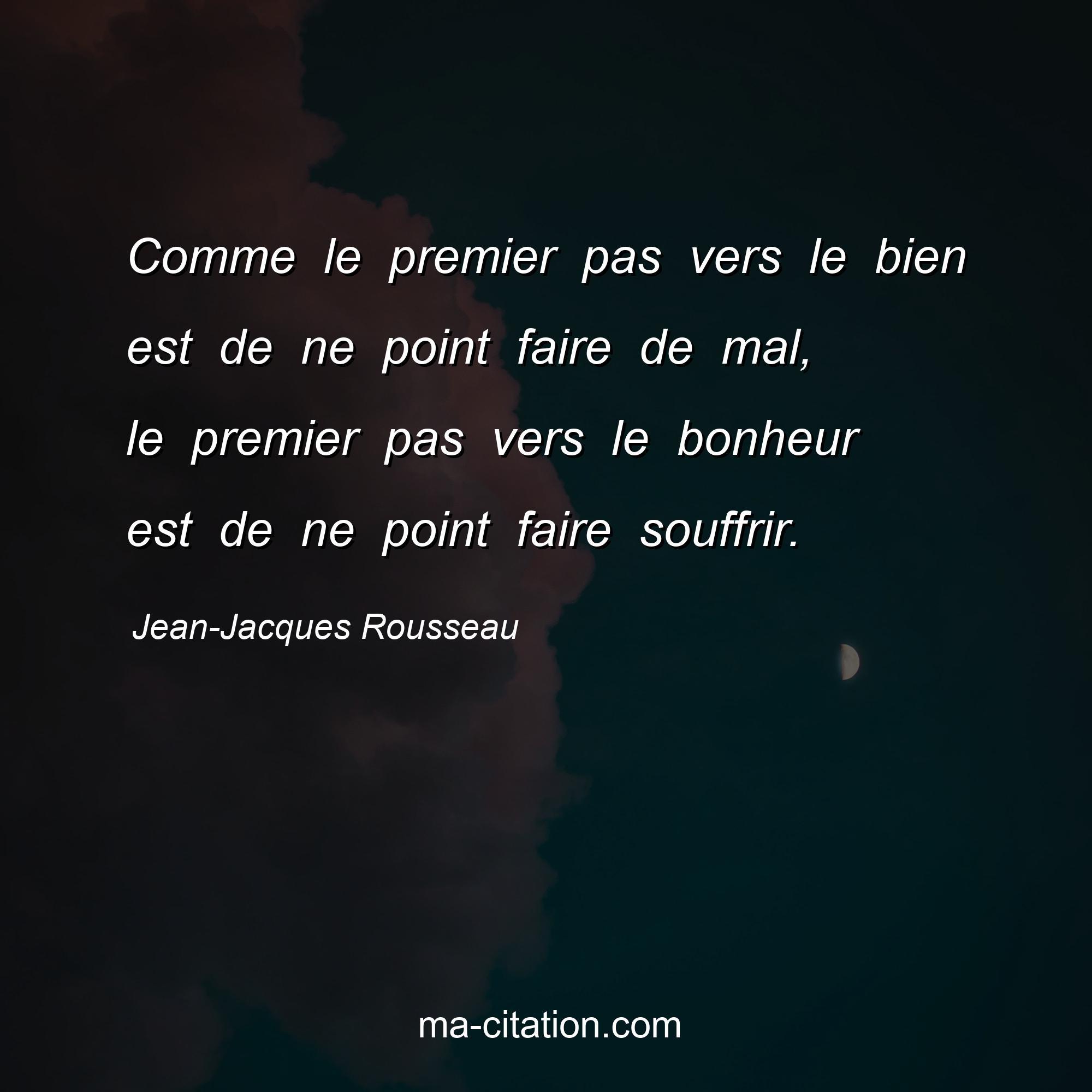 Jean-Jacques Rousseau : Comme le premier pas vers le bien est de ne point faire de mal, le premier pas vers le bonheur est de ne point faire souffrir.