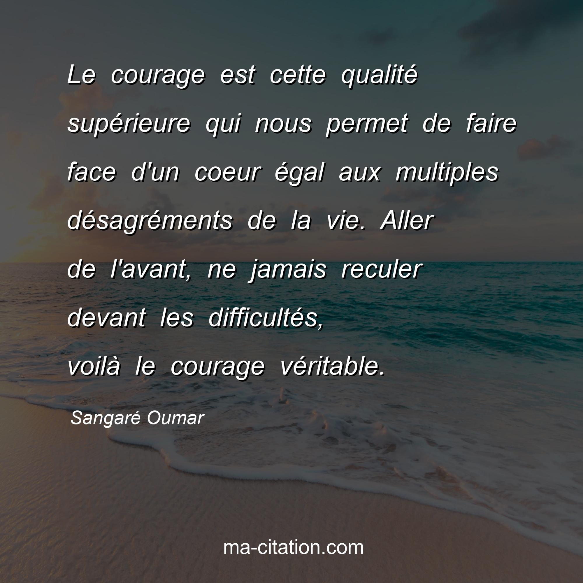 Sangaré Oumar : Le courage est cette qualité supérieure qui nous permet de faire face d'un coeur égal aux multiples désagréments de la vie. Aller de l'avant, ne jamais reculer devant les difficultés, voilà le courage véritable.