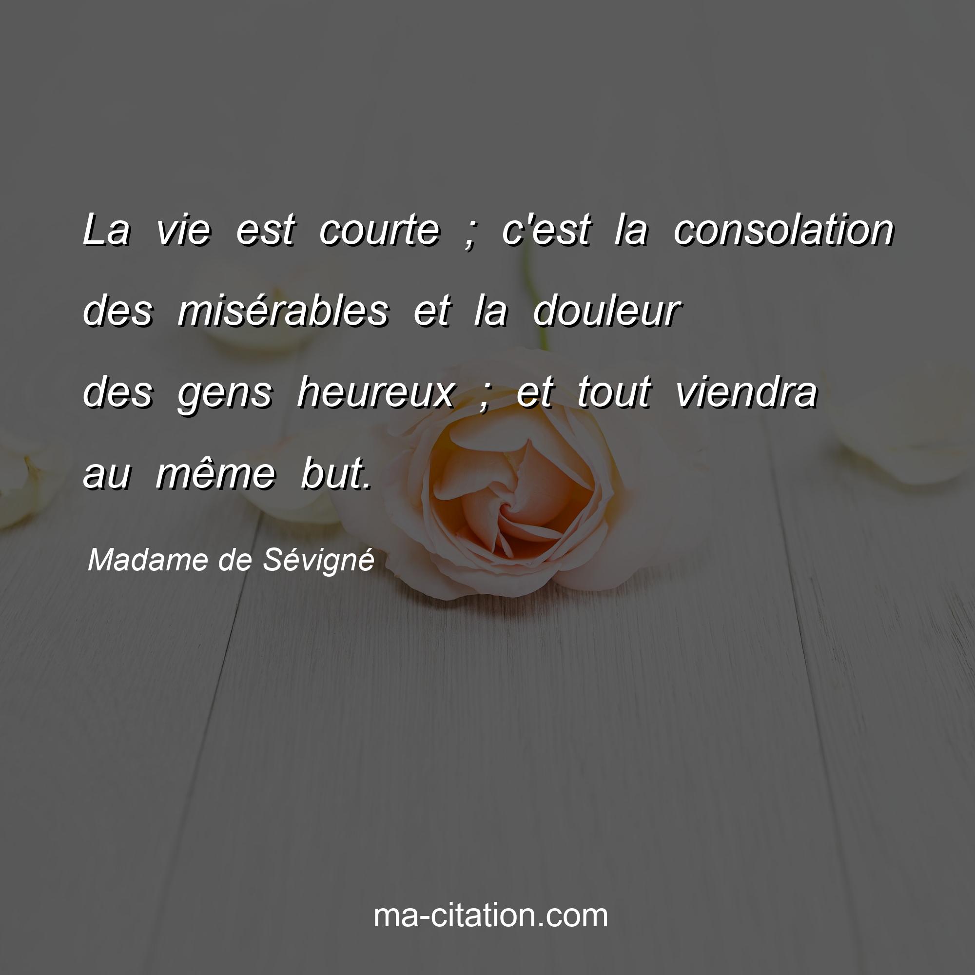 Madame de Sévigné : La vie est courte ; c'est la consolation des misérables et la douleur des gens heureux ; et tout viendra au même but.