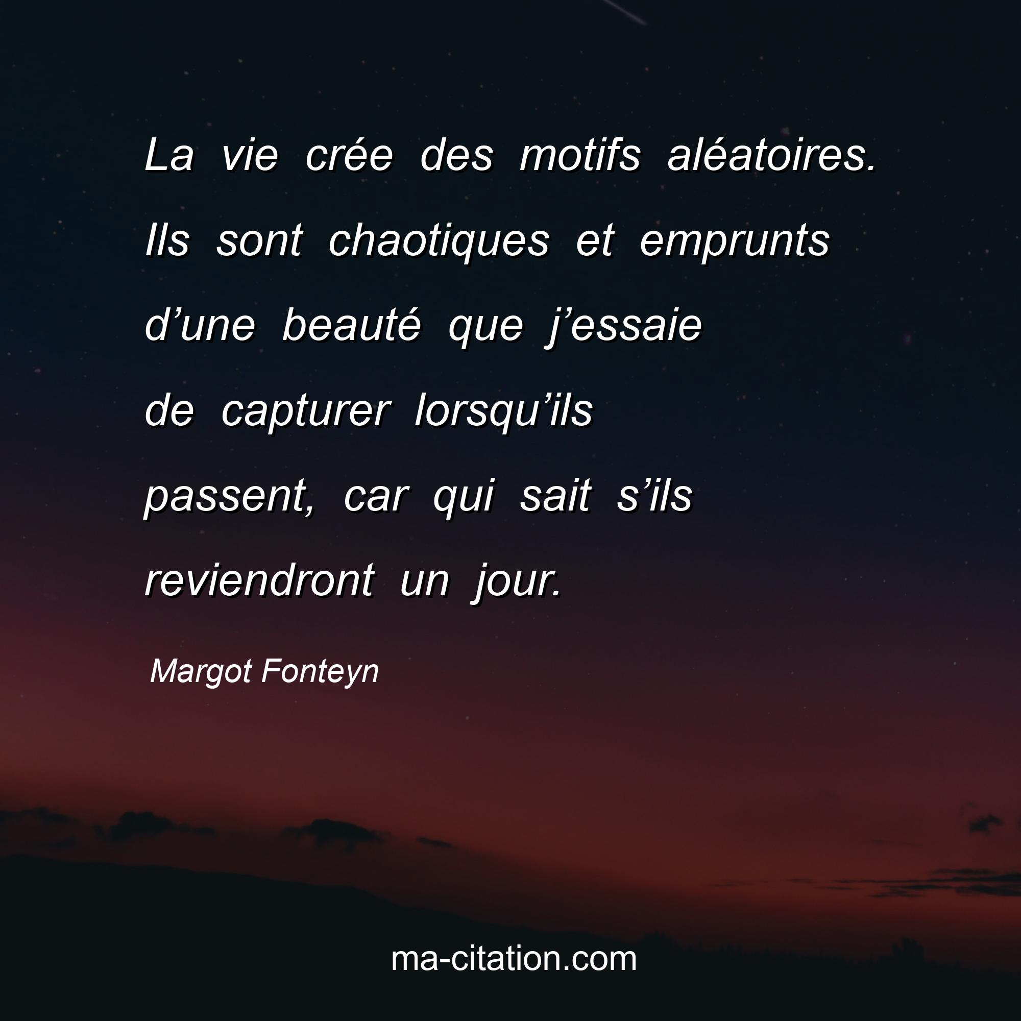 Margot Fonteyn : La vie crée des motifs aléatoires. Ils sont chaotiques et emprunts d’une beauté que j’essaie de capturer lorsqu’ils passent, car qui sait s’ils reviendront un jour.