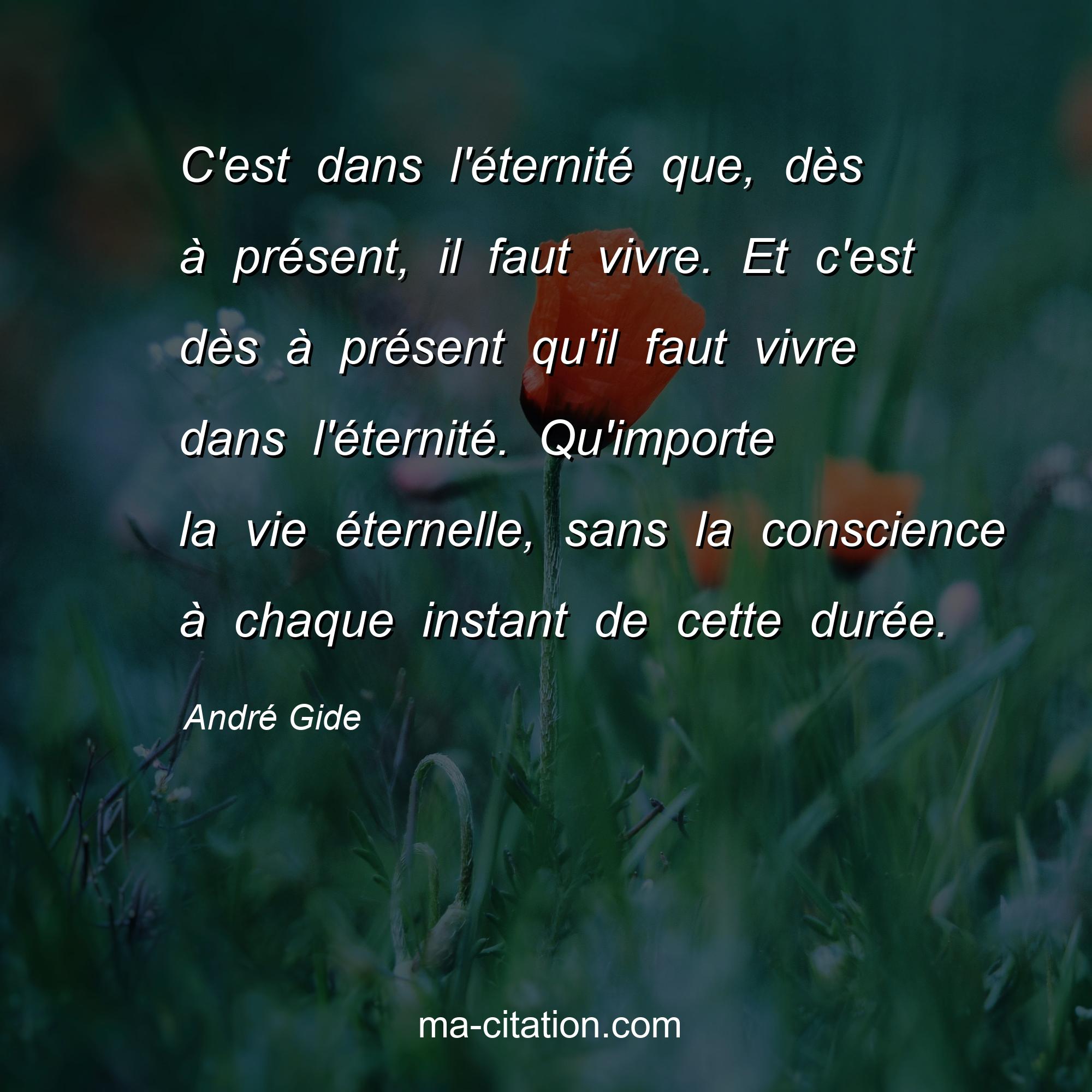 André Gide : C'est dans l'éternité que, dès à présent, il faut vivre. Et c'est dès à présent qu'il faut vivre dans l'éternité. Qu'importe la vie éternelle, sans la conscience à chaque instant de cette durée.