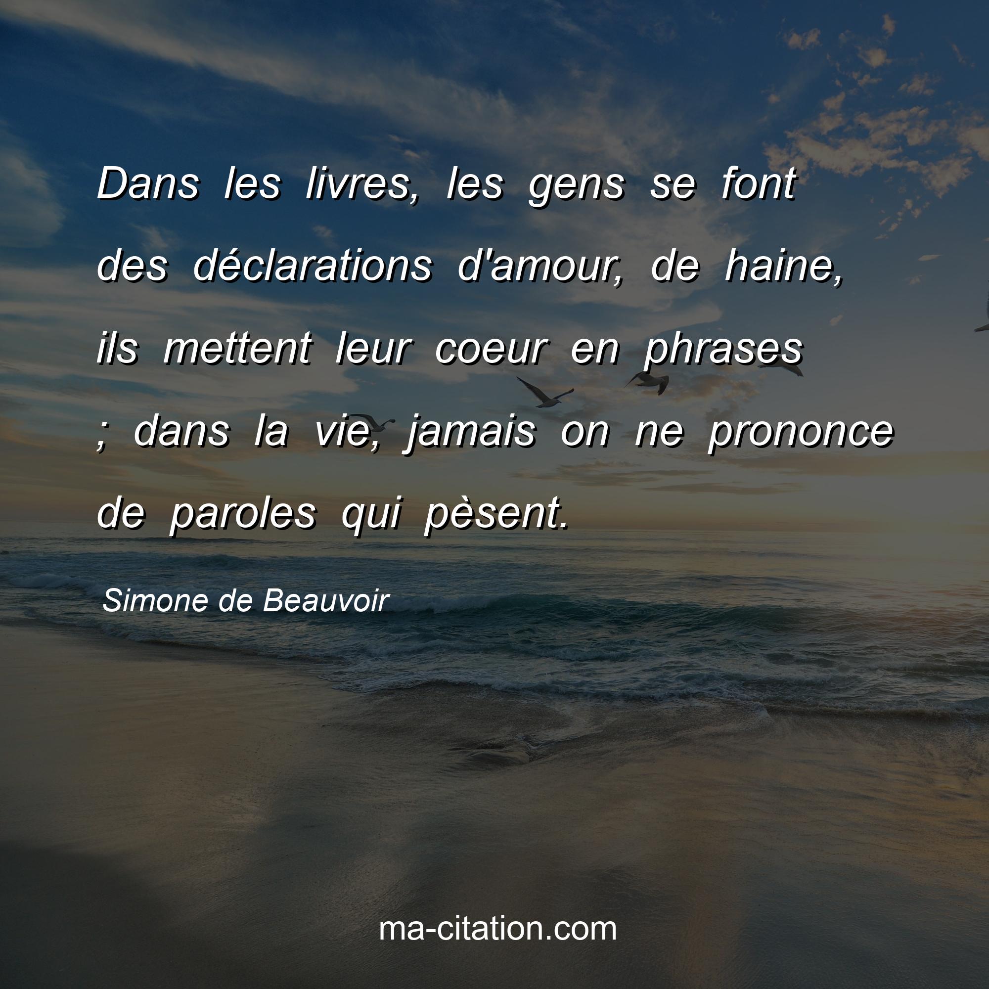 Simone de Beauvoir : Dans les livres, les gens se font des déclarations d'amour, de haine, ils mettent leur coeur en phrases ; dans la vie, jamais on ne prononce de paroles qui pèsent.