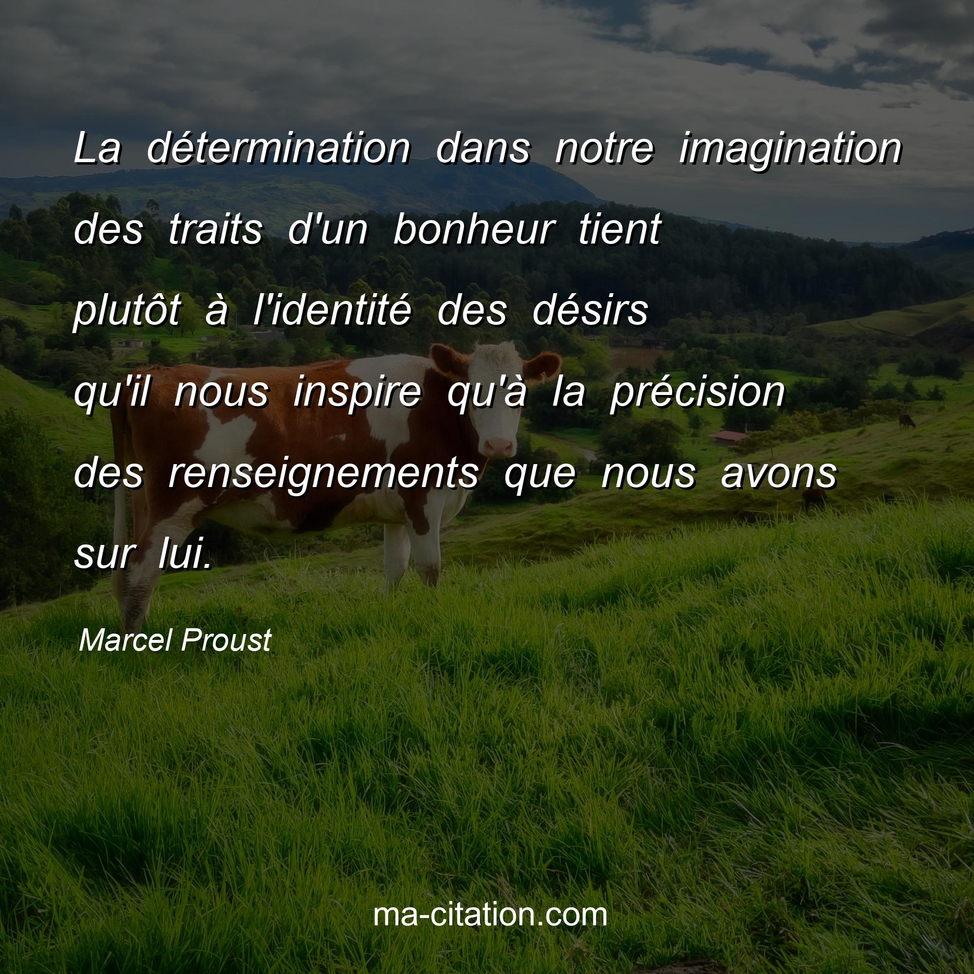 Marcel Proust : La détermination dans notre imagination des traits d'un bonheur tient plutôt à l'identité des désirs qu'il nous inspire qu'à la précision des renseignements que nous avons sur lui.