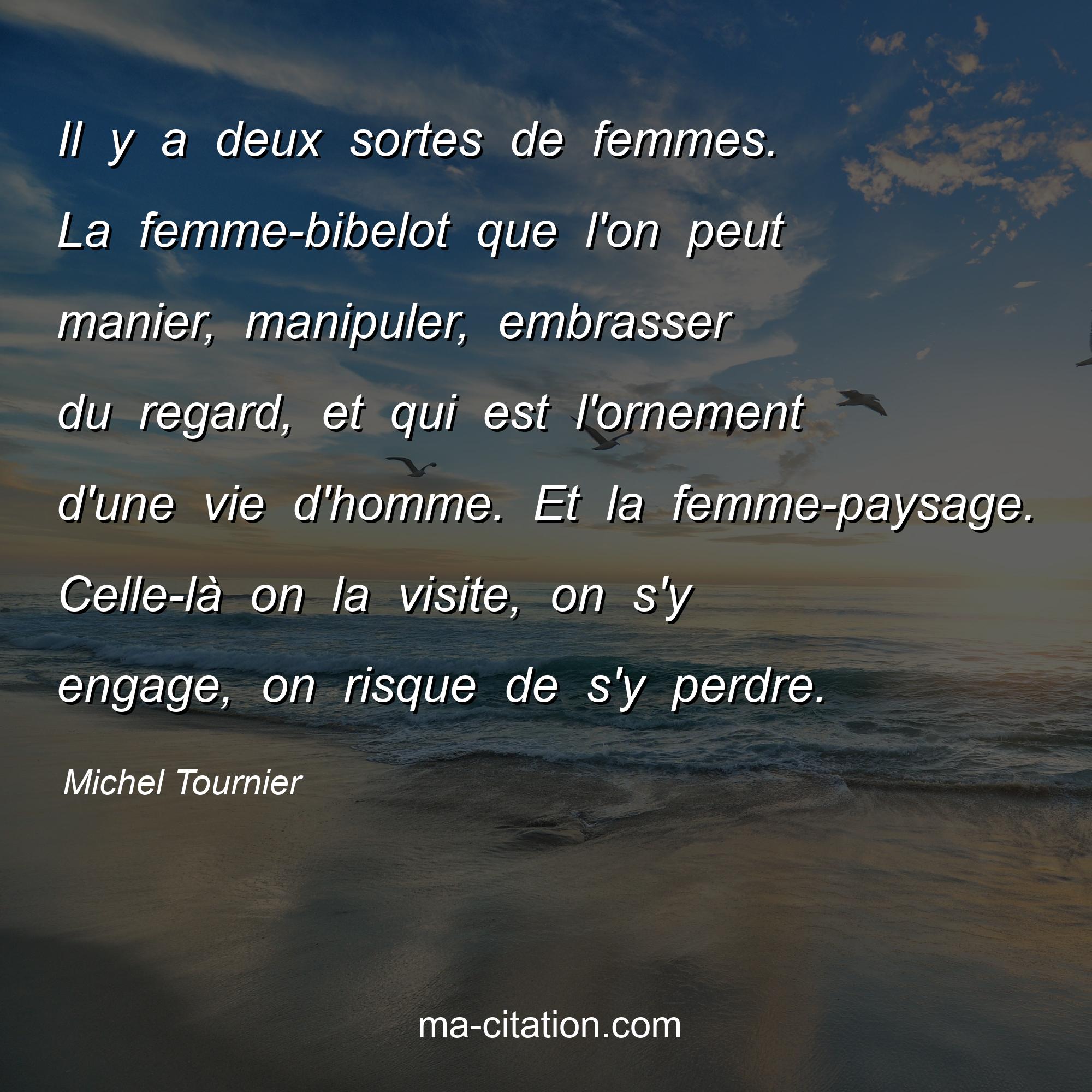 Michel Tournier : Il y a deux sortes de femmes. La femme-bibelot que l'on peut manier, manipuler, embrasser du regard, et qui est l'ornement d'une vie d'homme. Et la femme-paysage. Celle-là on la visite, on s'y engage, on risque de s'y perdre.