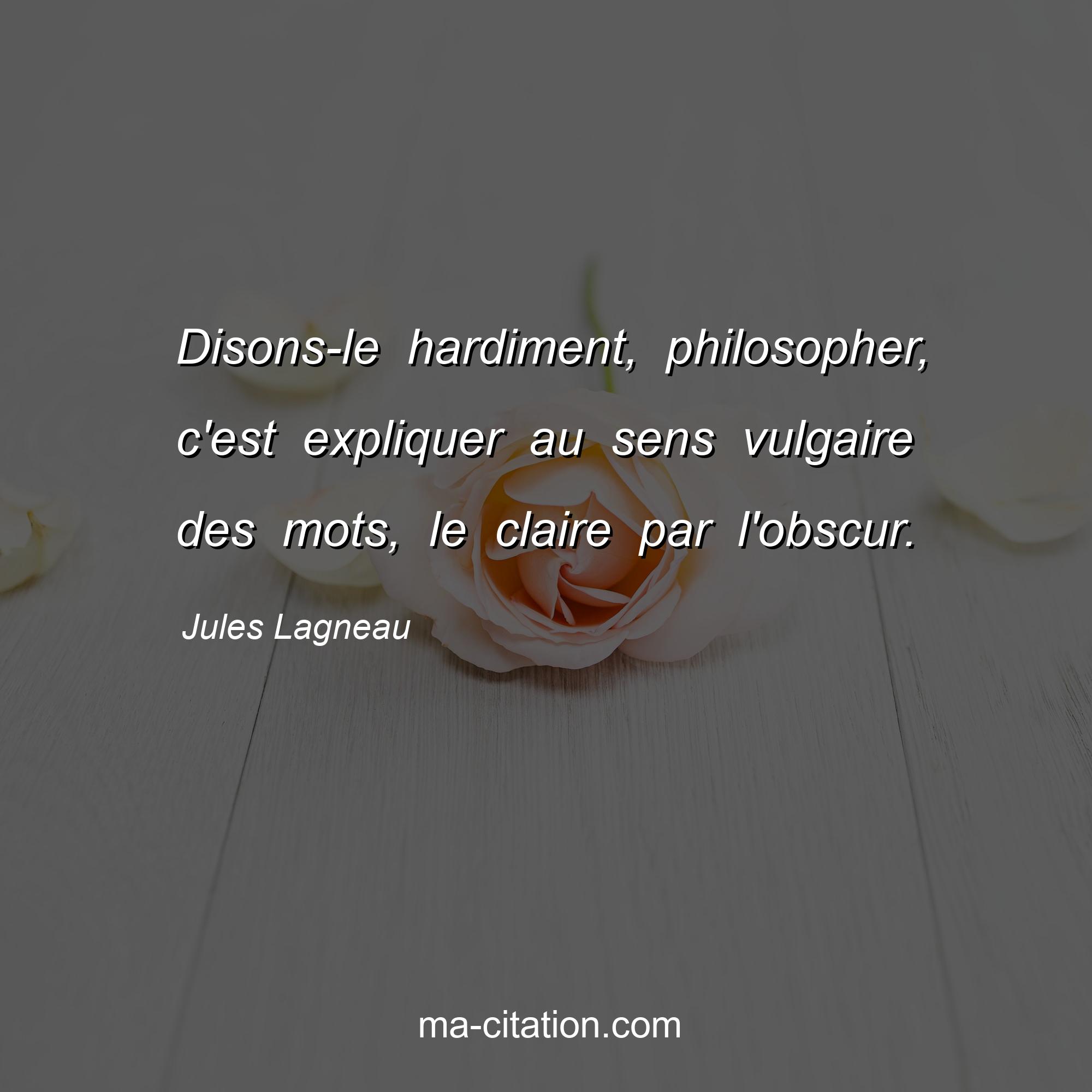 Jules Lagneau : Disons-le hardiment, philosopher, c'est expliquer au sens vulgaire des mots, le claire par l'obscur.