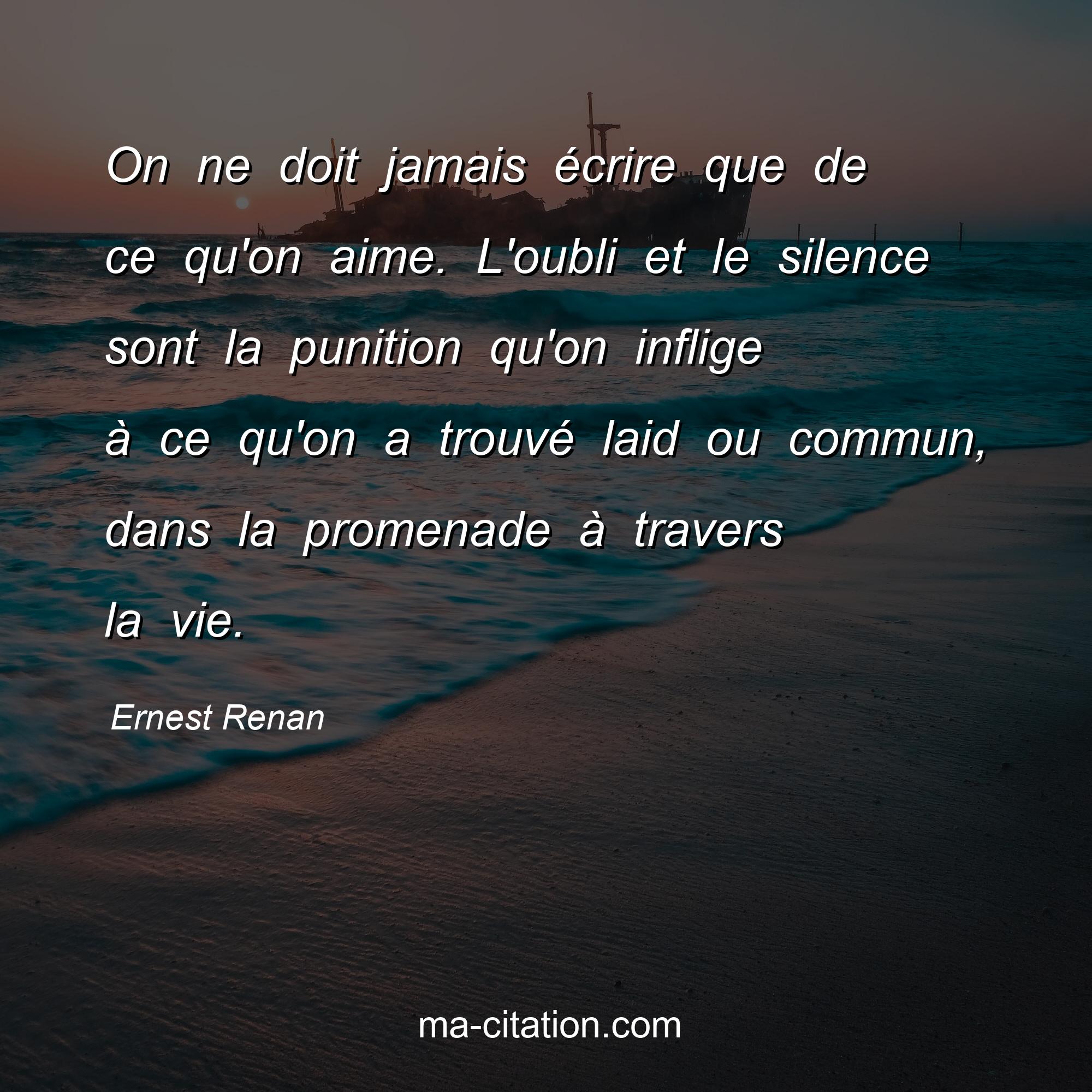 Ernest Renan : On ne doit jamais écrire que de ce qu'on aime. L'oubli et le silence sont la punition qu'on inflige à ce qu'on a trouvé laid ou commun, dans la promenade à travers la vie.