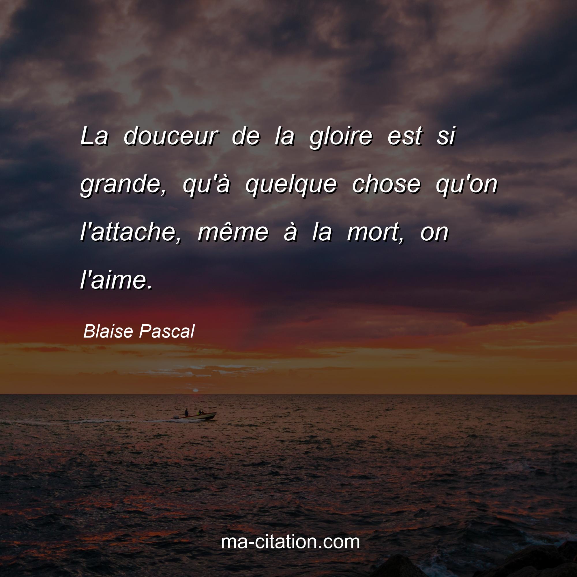 Blaise Pascal : La douceur de la gloire est si grande, qu'à quelque chose qu'on l'attache, même à la mort, on l'aime.