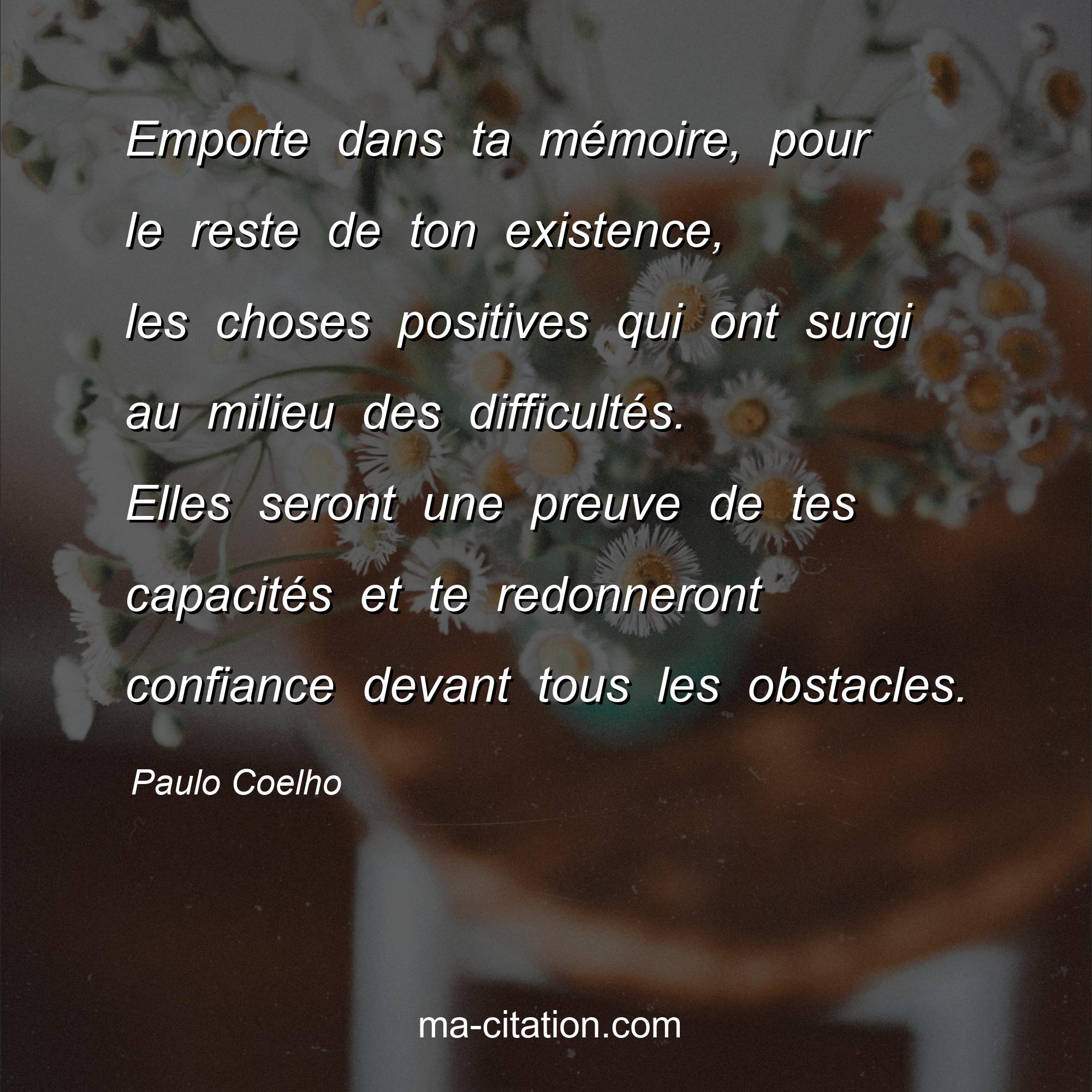Paulo Coelho : Emporte dans ta mémoire, pour le reste de ton existence, les choses positives qui ont surgi au milieu des difficultés. Elles seront une preuve de tes capacités et te redonneront confiance devant tous les obstacles.