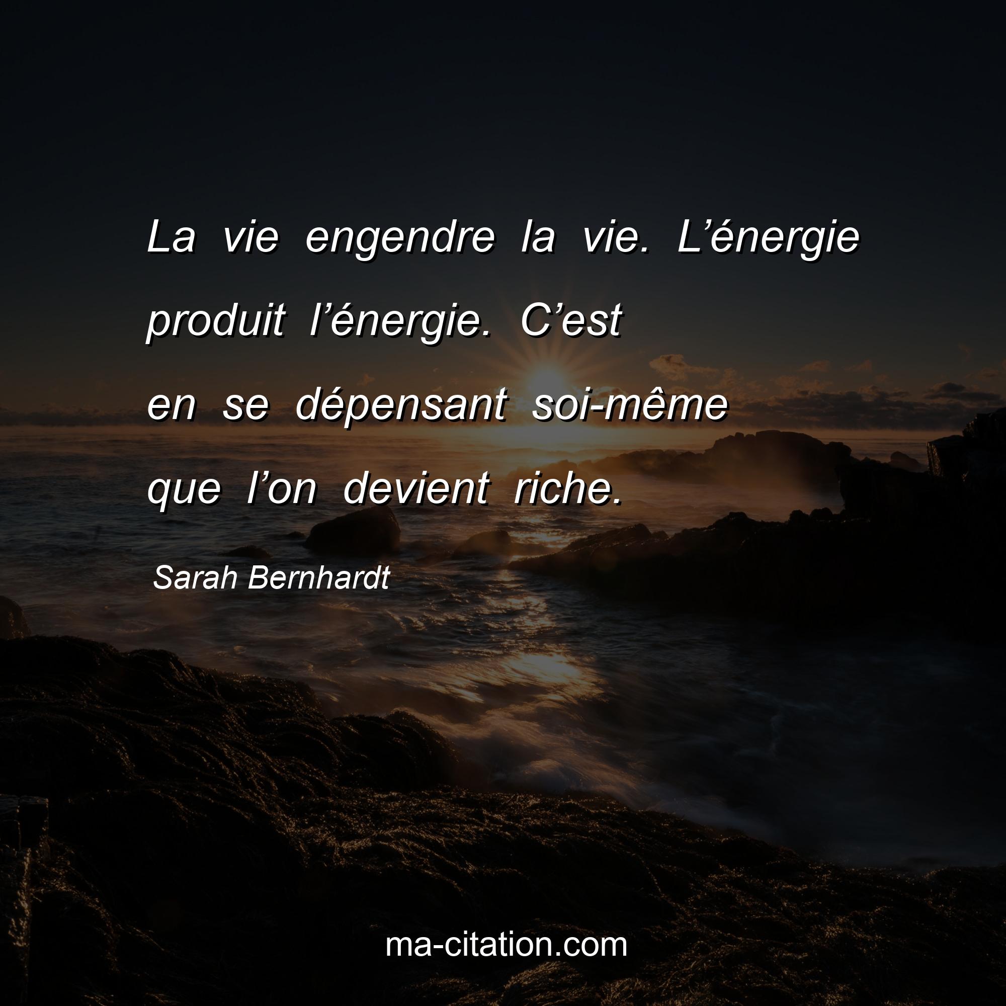 Sarah Bernhardt : La vie engendre la vie. L’énergie produit l’énergie. C’est en se dépensant soi-même que l’on devient riche.