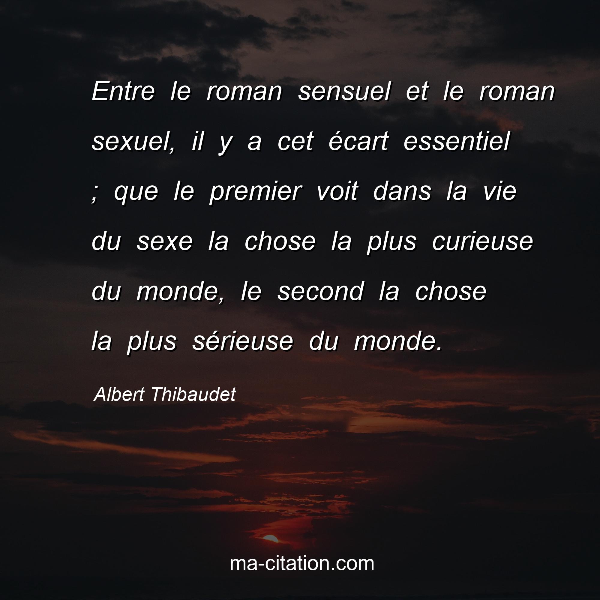 Albert Thibaudet : Entre le roman sensuel et le roman sexuel, il y a cet écart essentiel ; que le premier voit dans la vie du sexe la chose la plus curieuse du monde, le second la chose la plus sérieuse du monde.