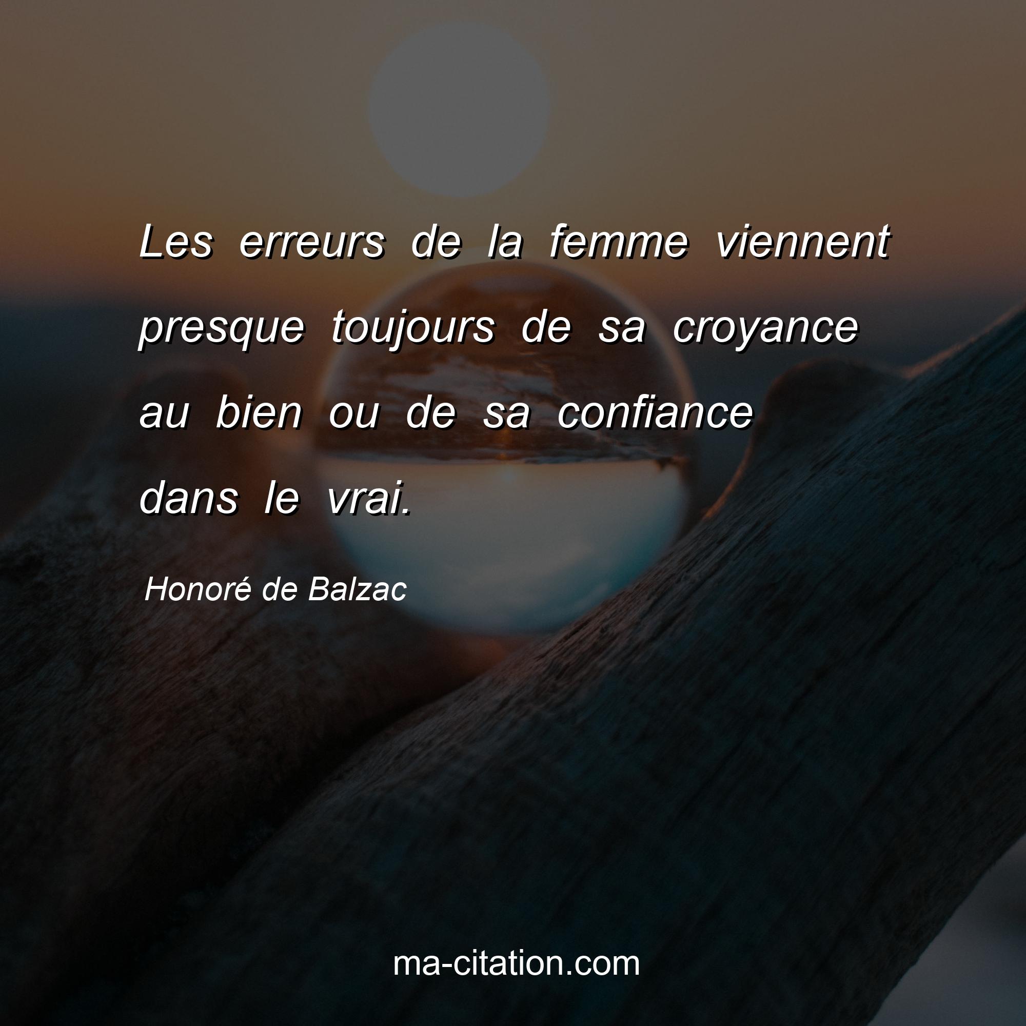 Honoré de Balzac : Les erreurs de la femme viennent presque toujours de sa croyance au bien ou de sa confiance dans le vrai.