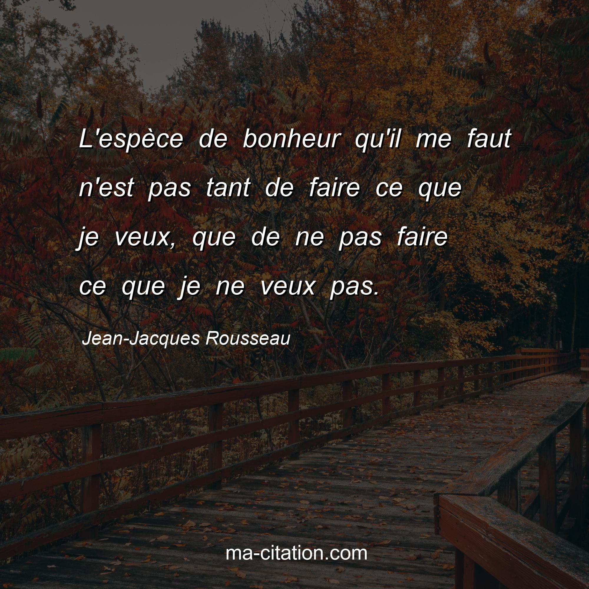 Jean-Jacques Rousseau : L'espèce de bonheur qu'il me faut n'est pas tant de faire ce que je veux, que de ne pas faire ce que je ne veux pas.