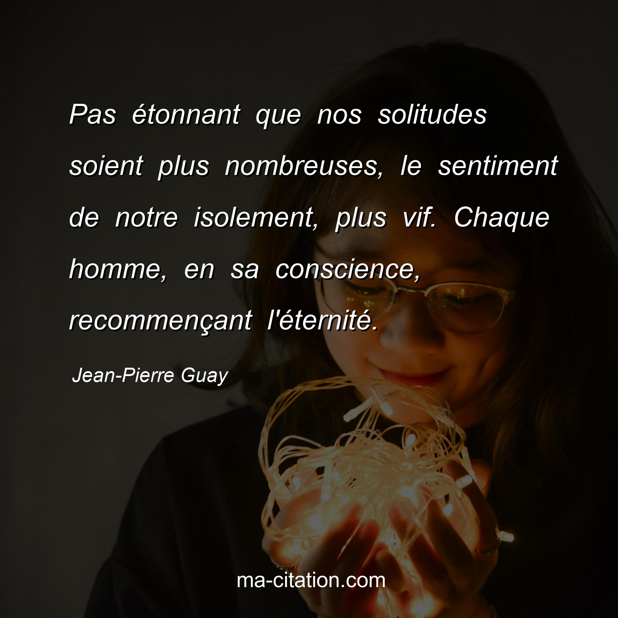 Jean-Pierre Guay : Pas étonnant que nos solitudes soient plus nombreuses, le sentiment de notre isolement, plus vif. Chaque homme, en sa conscience, recommençant l'éternité.