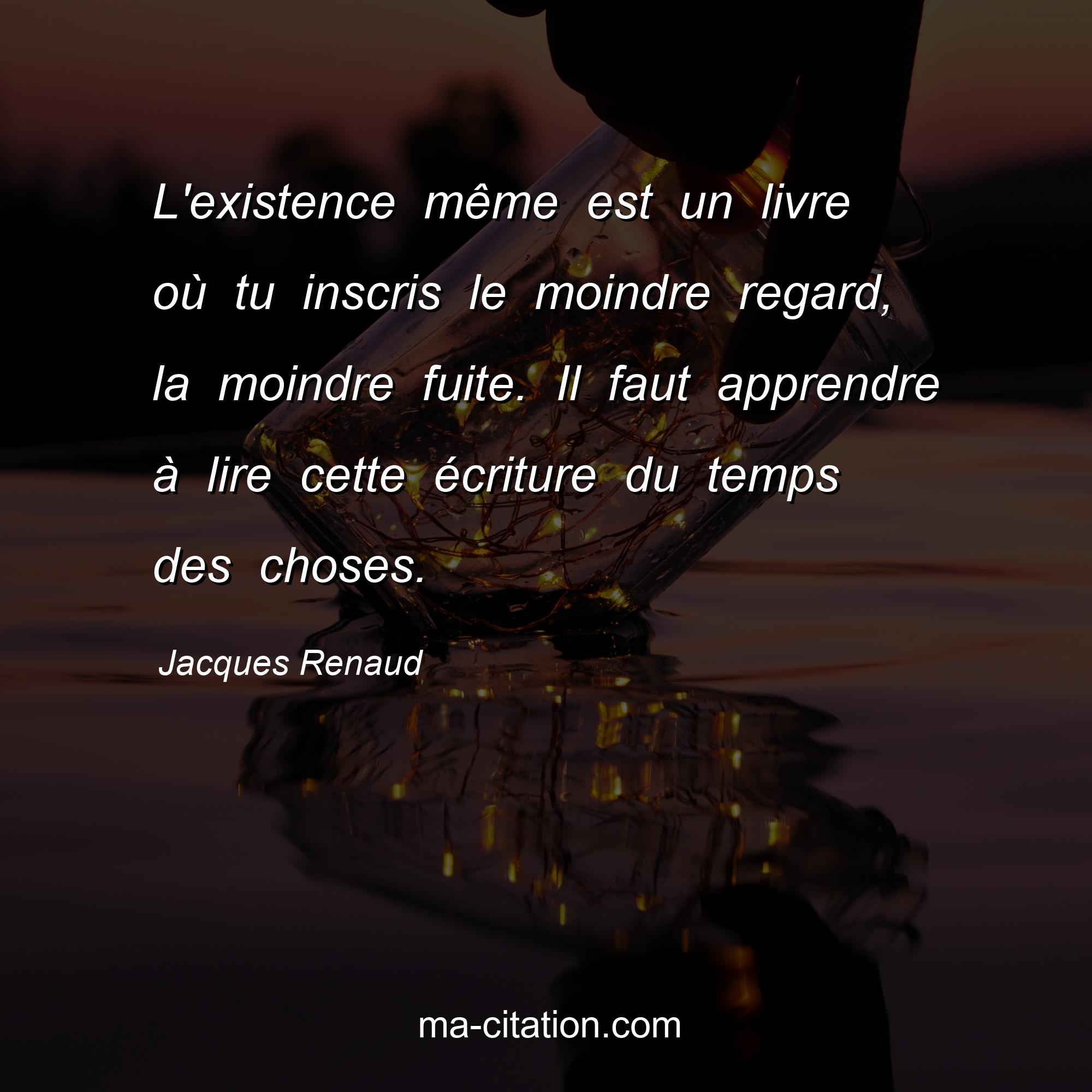 Jacques Renaud : L'existence même est un livre où tu inscris le moindre regard, la moindre fuite. Il faut apprendre à lire cette écriture du temps des choses.