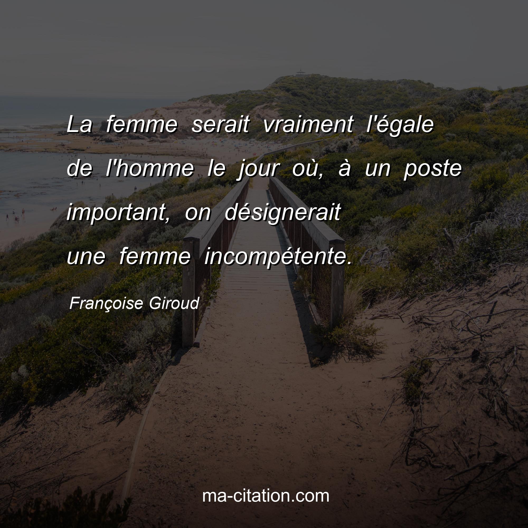 Françoise Giroud : La femme serait vraiment l'égale de l'homme le jour où, à un poste important, on désignerait une femme incompétente.