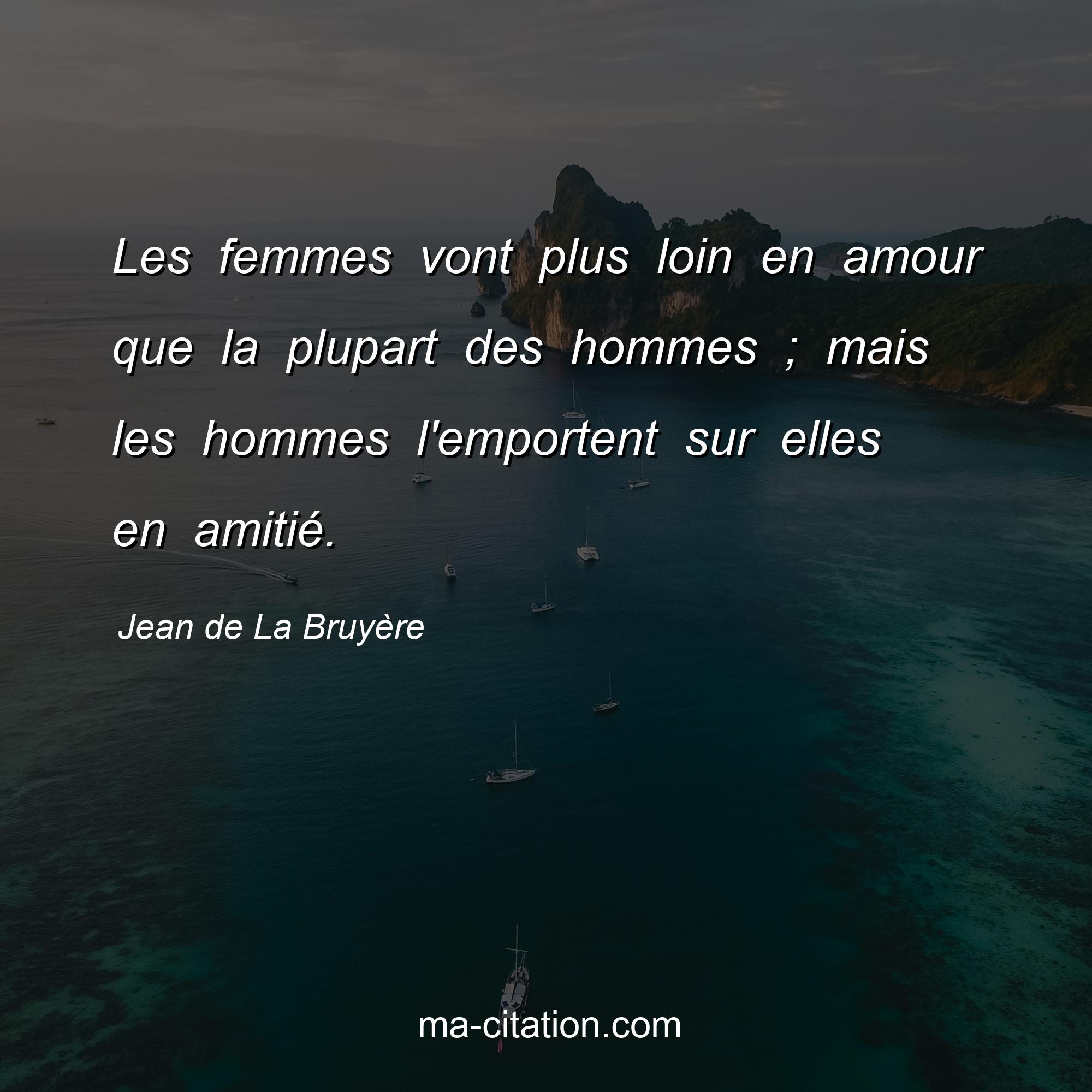 Jean de La Bruyère : Les femmes vont plus loin en amour que la plupart des hommes ; mais les hommes l'emportent sur elles en amitié.