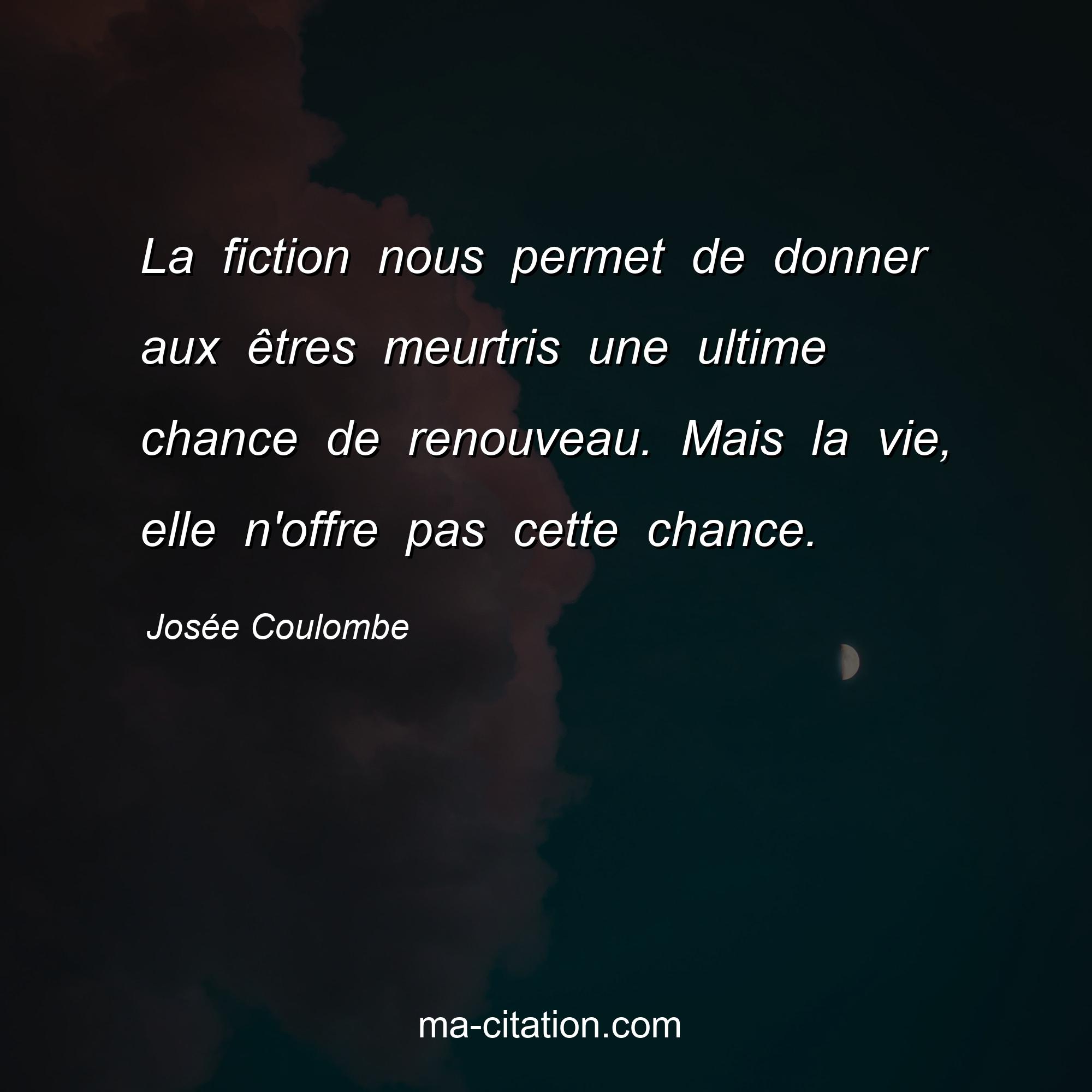 Josée Coulombe : La fiction nous permet de donner aux êtres meurtris une ultime chance de renouveau. Mais la vie, elle n'offre pas cette chance.
