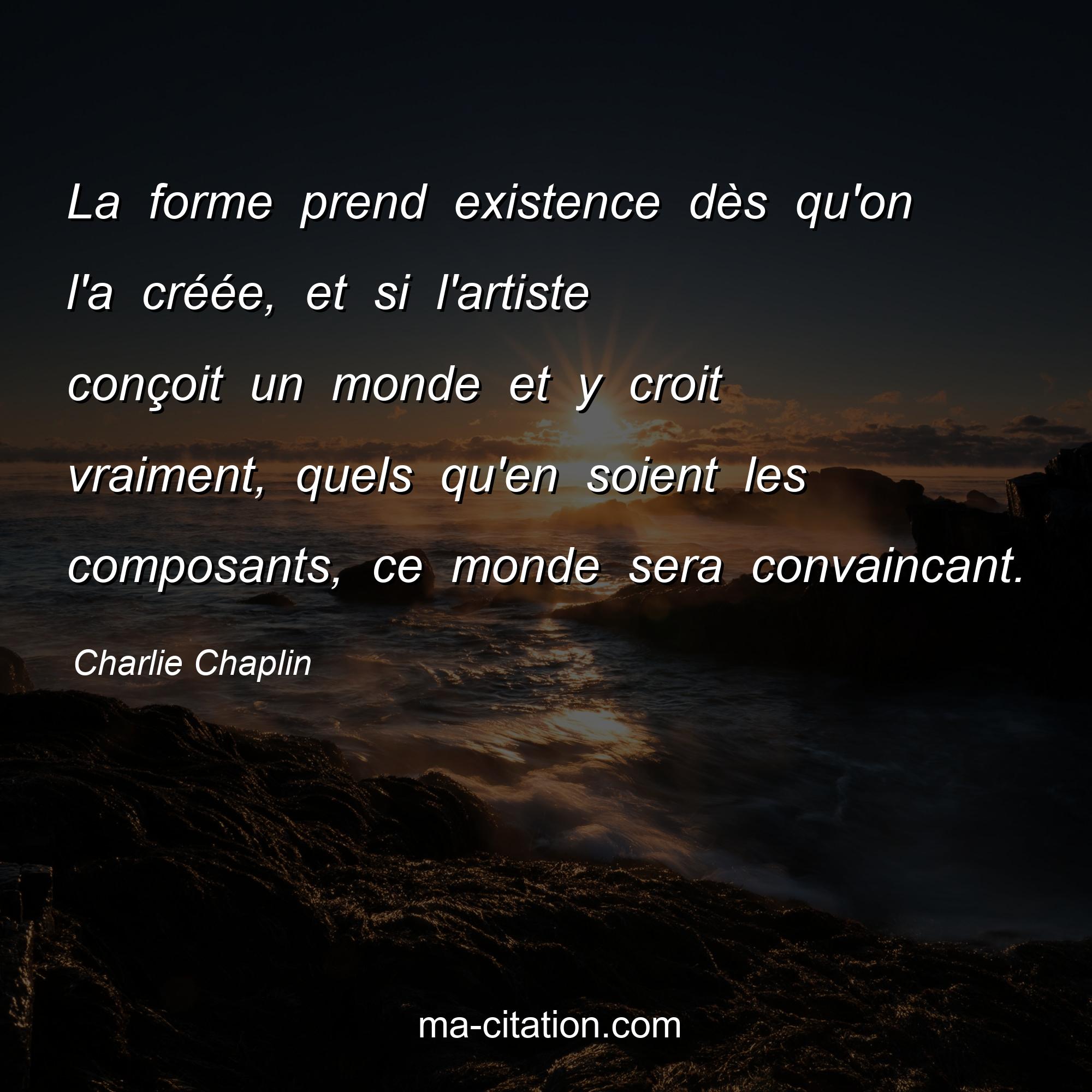 Charlie Chaplin : La forme prend existence dès qu'on l'a créée, et si l'artiste conçoit un monde et y croit vraiment, quels qu'en soient les composants, ce monde sera convaincant.