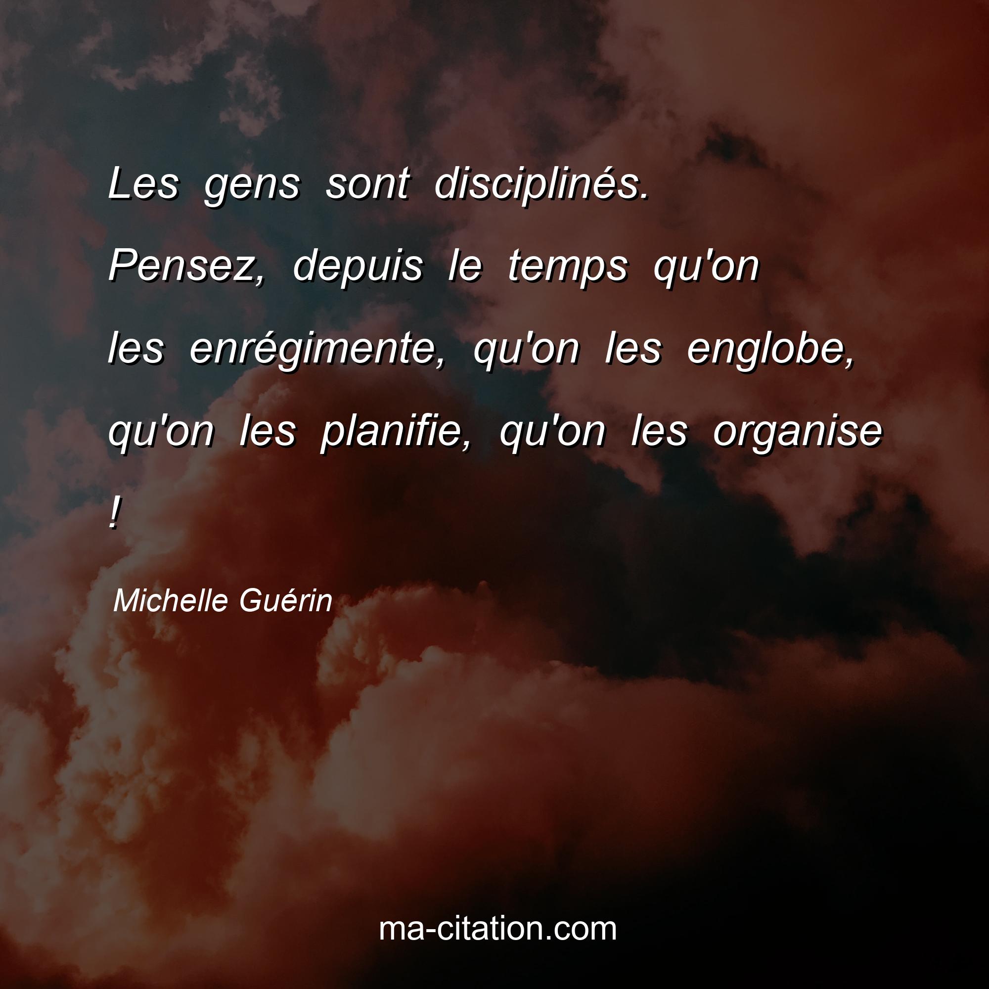 Michelle Guérin : Les gens sont disciplinés. Pensez, depuis le temps qu'on les enrégimente, qu'on les englobe, qu'on les planifie, qu'on les organise !