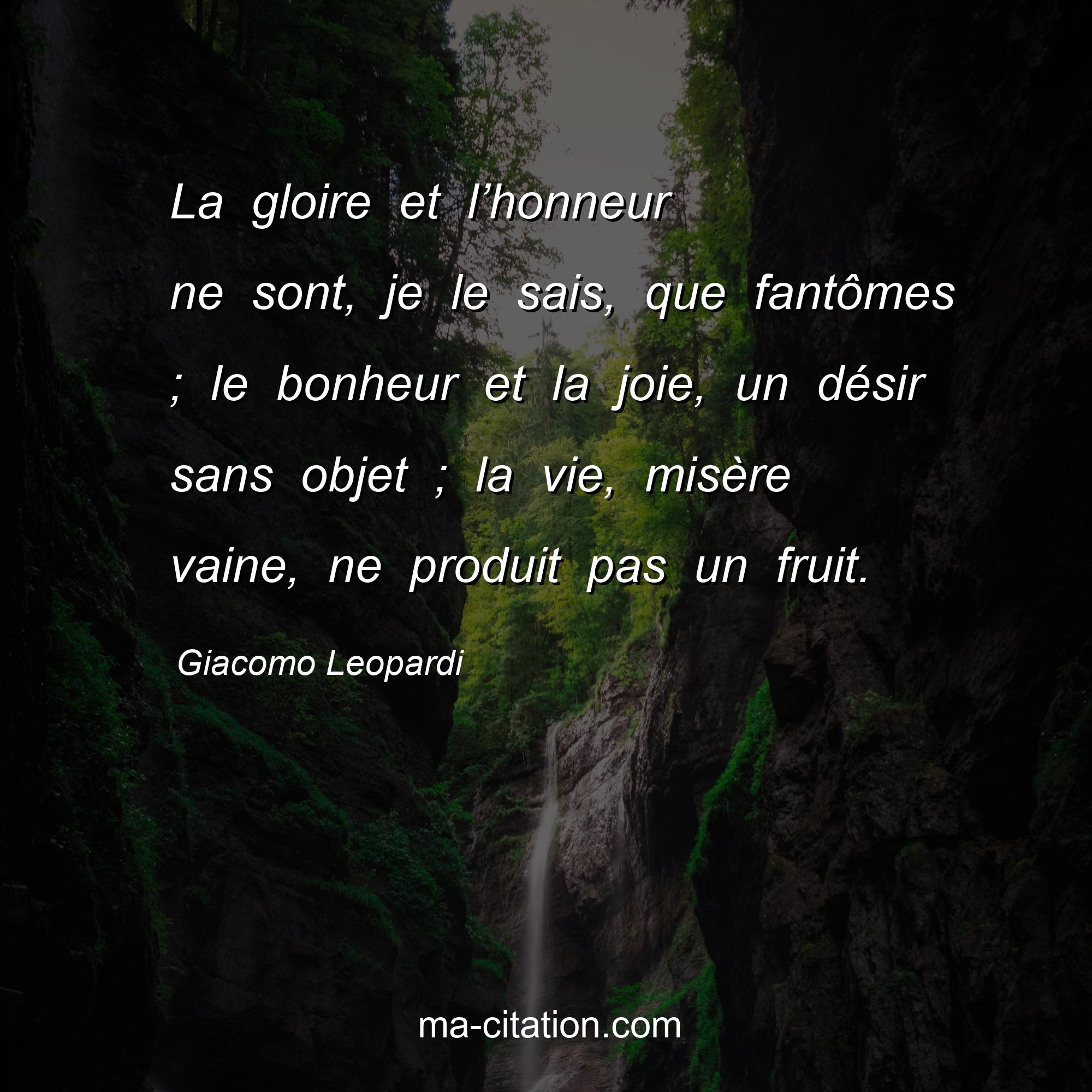 Giacomo Leopardi : La gloire et l’honneur ne sont, je le sais, que fantômes ; le bonheur et la joie, un désir sans objet ; la vie, misère vaine, ne produit pas un fruit.