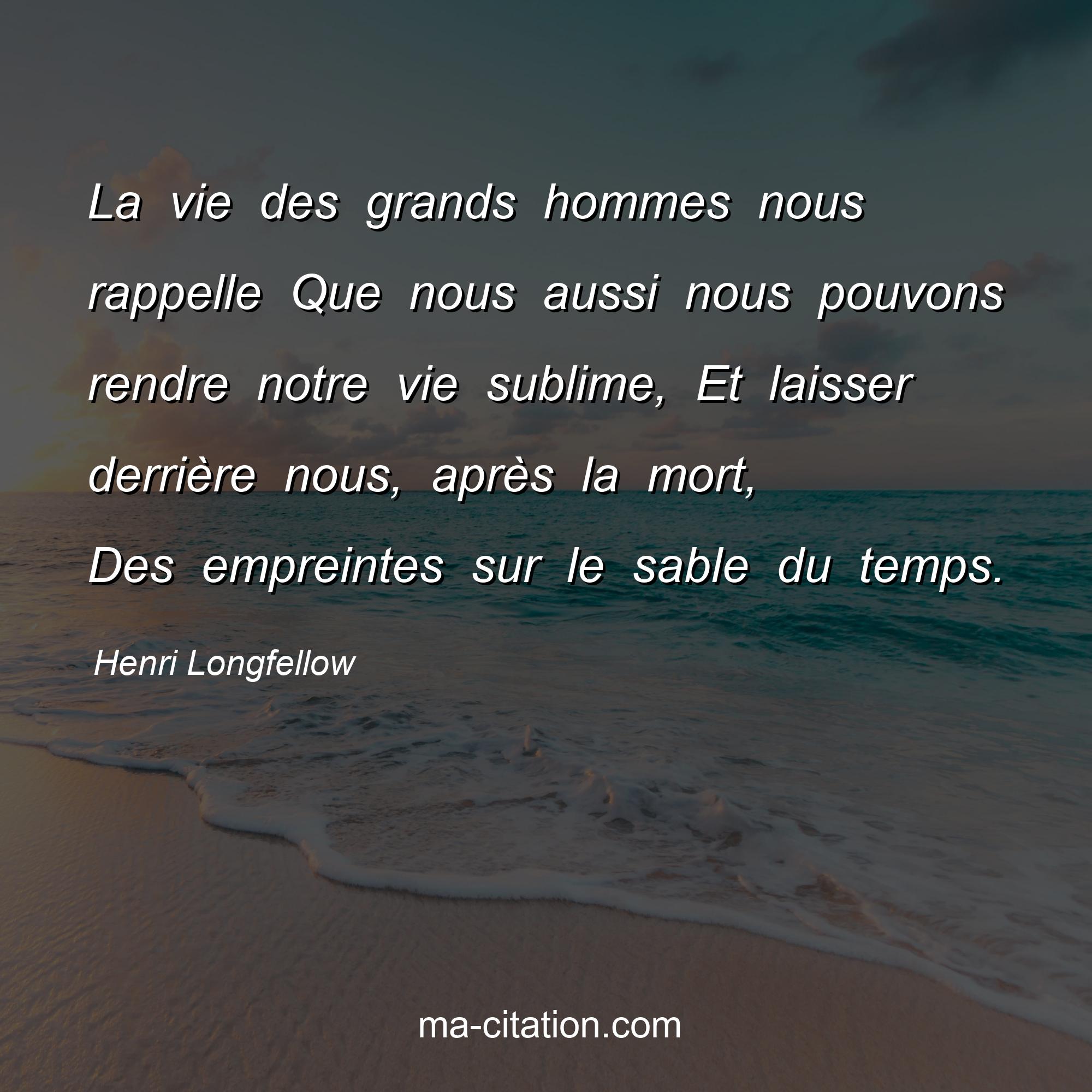 Henri Longfellow : La vie des grands hommes nous rappelle Que nous aussi nous pouvons rendre notre vie sublime, Et laisser derrière nous, après la mort, Des empreintes sur le sable du temps.