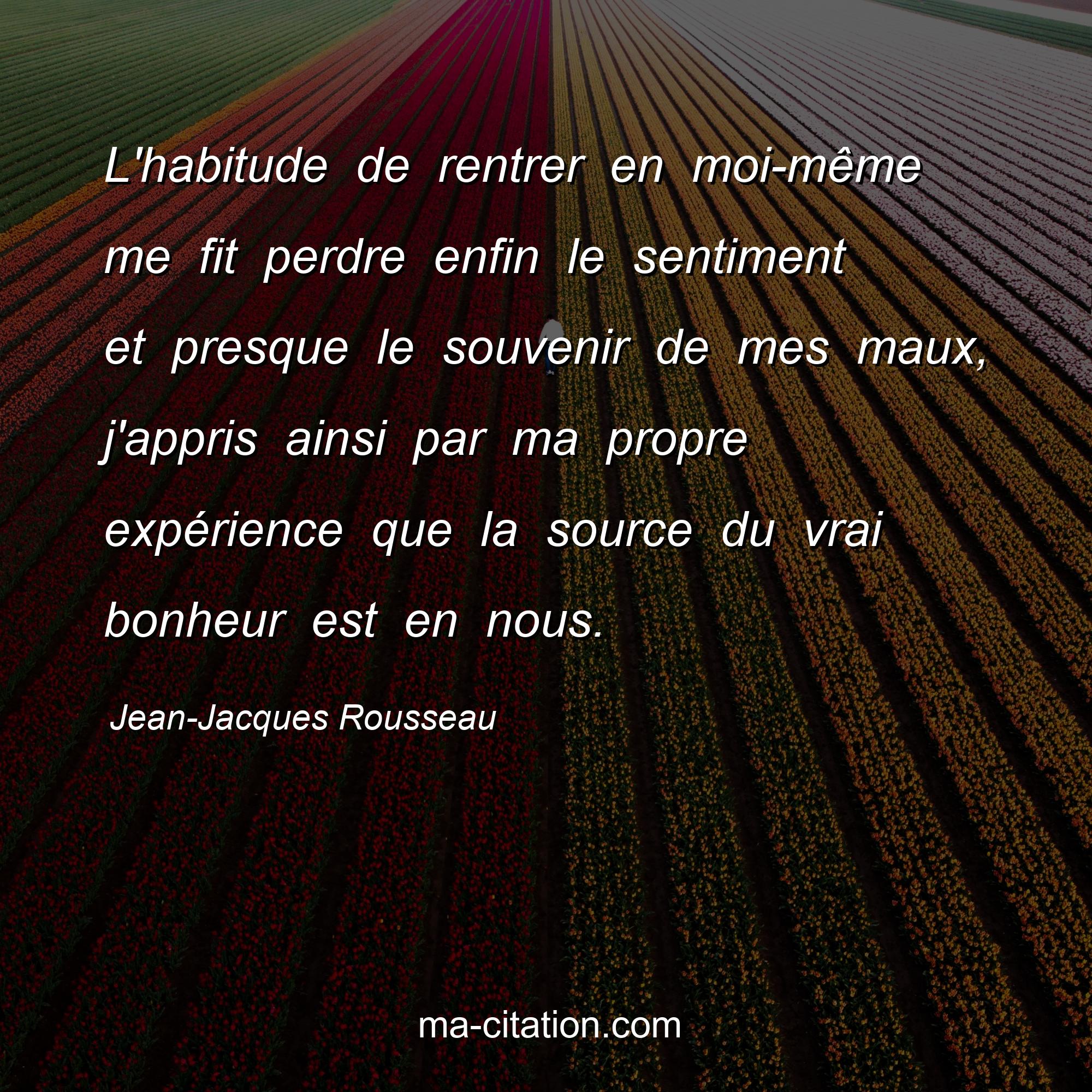 Jean-Jacques Rousseau : L'habitude de rentrer en moi-même me fit perdre enfin le sentiment et presque le souvenir de mes maux, j'appris ainsi par ma propre expérience que la source du vrai bonheur est en nous.