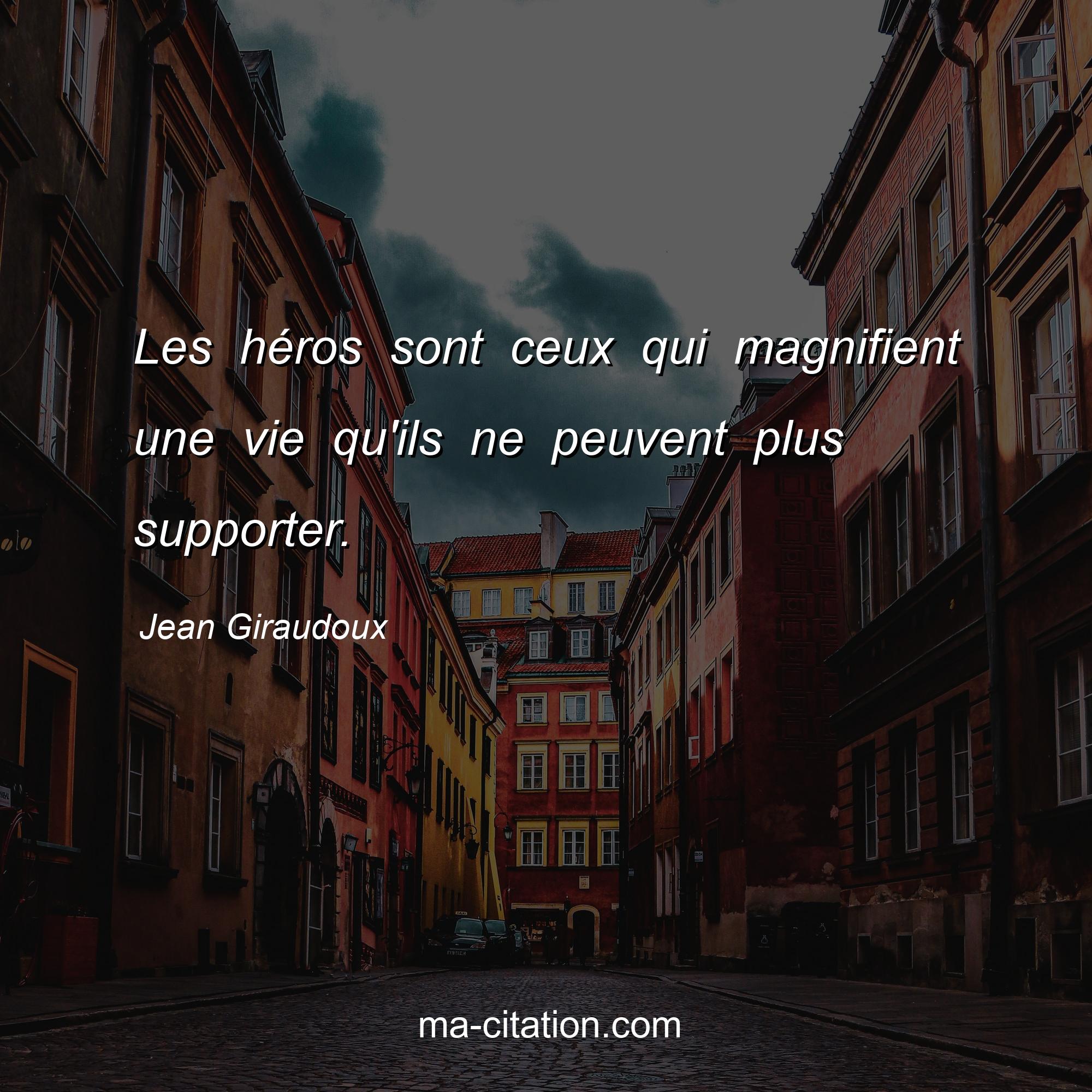 Jean Giraudoux : Les héros sont ceux qui magnifient une vie qu'ils ne peuvent plus supporter.