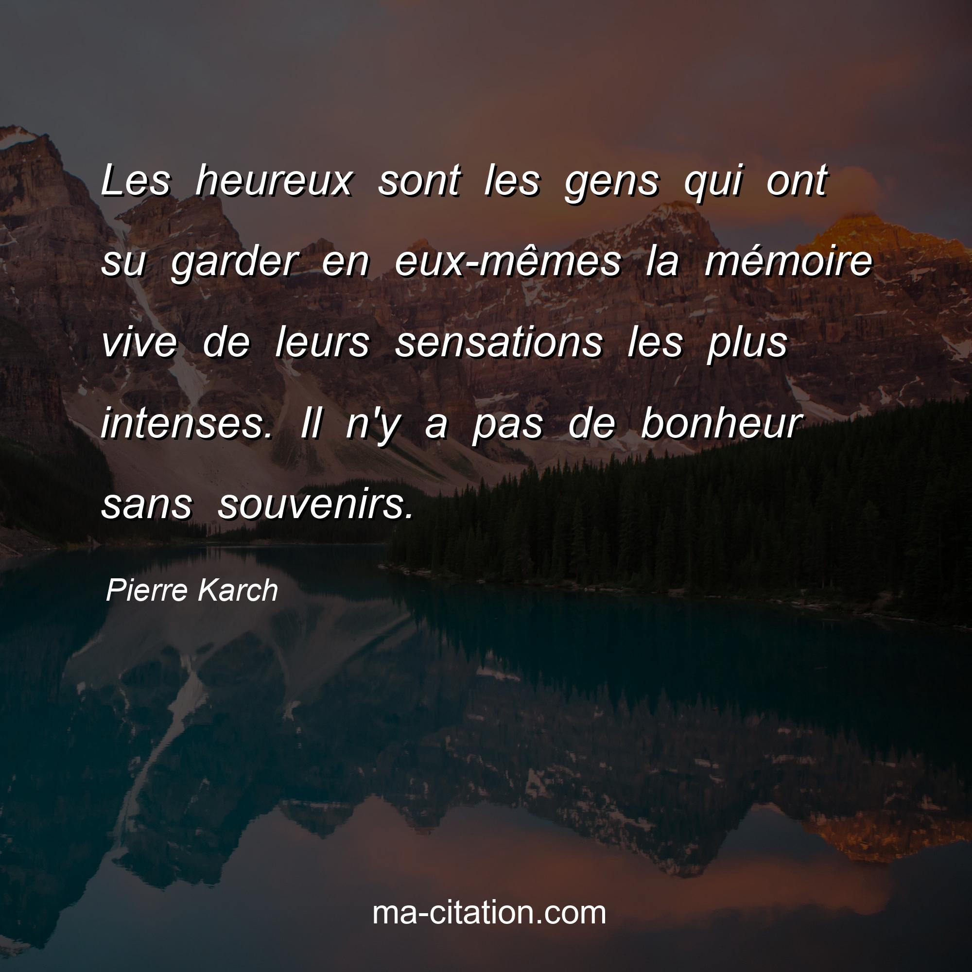 Pierre Karch : Les heureux sont les gens qui ont su garder en eux-mêmes la mémoire vive de leurs sensations les plus intenses. Il n'y a pas de bonheur sans souvenirs.