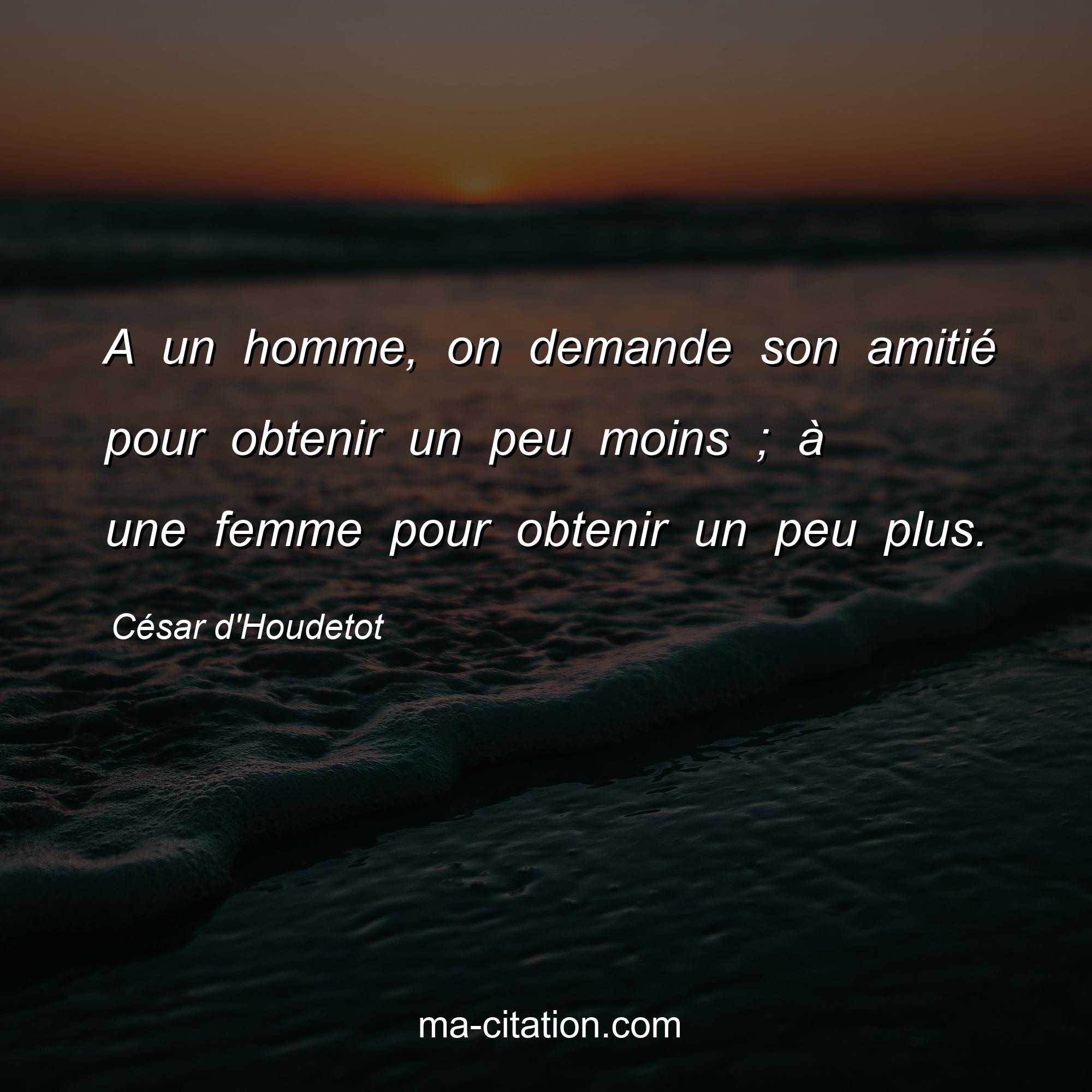 César d'Houdetot : A un homme, on demande son amitié pour obtenir un peu moins ; à une femme pour obtenir un peu plus.